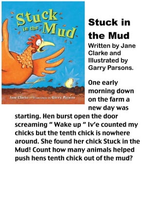 Stuck in
                       the Mud
                       Written by Jane
                       Clarke and
                       Illustrated by
                       Garry Parsons.

                        One early
                        morning down
                        on the farm a
                        new day was
starting. Hen burst open the door
screaming “ Wake up “ Iv’e counted my
chicks but the tenth chick is nowhere
around. She found her chick Stuck in the
Mud! Count how many animals helped
push hens tenth chick out of the mud?
 