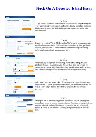 Stuck On A Deserted Island Essay
1. Step
To get started, you must first create an account on site HelpWriting.net.
The registration process is quick and simple, taking just a few moments.
During this process, you will need to provide a password and a valid
email address.
2. Step
In order to create a "Write My Paper For Me" request, simply complete
the 10-minute order form. Provide the necessary instructions, preferred
sources, and deadline. If you want the writer to imitate your writing
style, attach a sample of your previous work.
3. Step
When seeking assignment writing help fromHelpWriting.net, our
platform utilizes a bidding system. Review bids from our writers for
your request, choose one of them based on qualifications, order history,
and feedback, then place a deposit to start the assignment writing.
4. Step
After receiving your paper, take a few moments to ensure it meets your
expectations. If you're pleased with the result, authorize payment for the
writer. Don't forget that we provide free revisions for our writing
services.
5. Step
When you opt to write an assignment online with us, you can request
multiple revisions to ensure your satisfaction. We stand by our promise to
provide original, high-quality content - if plagiarized, we offer a full
refund. Choose us confidently, knowing that your needs will be fully
met.
Stuck On A Deserted Island EssayStuck On A Deserted Island Essay
 