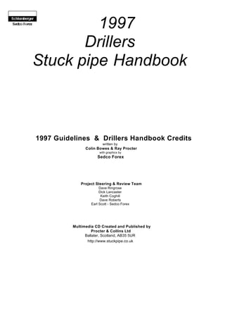 1997
Drillers
Stuck pipe Handbook
1997 Guidelines & Drillers Handbook Credits
written by
Colin Bowes & Ray Procter
with graphics by
Sedco Forex
Project Steering & Review Team
Dave Ringrose
Dick Lancaster
Keith Coghill
Dave Roberts
Earl Scott - Sedco Forex
Multimedia CD Created and Published by
Procter & Collins Ltd
Ballater, Scotland, AB35 5UR
http://www.stuckpipe.co.uk
 