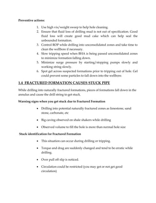 Preventive actions:
1. Use high vis/weight sweep to help hole cleaning.
2. Ensure that fluid loss of drilling mud is not out of specification. Good
fluid loss will create good mud cake which can help seal the
unbounded formation.
3. Control ROP while drilling into unconsolidated zones and take time to
clean the wellbore if necessary.
4. Slow tripping speed when BHA is being passed unconsolidated zones
to minimize formation falling down.
5. Minimize surge pressure by starting/stopping pumps slowly and
working string slowly.
6. Spot gel across suspected formations prior to tripping out of hole. Gel
could prevent some particles to fall down into the wellbore.
1.4 FRACTURED FORMATION CAUSES STUCK PIPE
While drilling into naturally fractured formations, pieces of formations fall down in the
annulus and cause the drill string to get stuck.
Warning signs when you get stuck due to Fractured Formation
 Drilling into potential naturally fractured zones as limestone, sand
stone, carbonate, etc
 Big caving observed on shale shakers while drilling
 Observed volume to fill the hole is more than normal hole size
Stuck identification for Fractured Formation
 This situation can occur during drilling or tripping.
 Torque and drag are suddenly changed and tend to be erratic while
drilling.
 Over pull off slip is noticed.
 Circulation could be restricted (you may get or not get good
circulation)
 