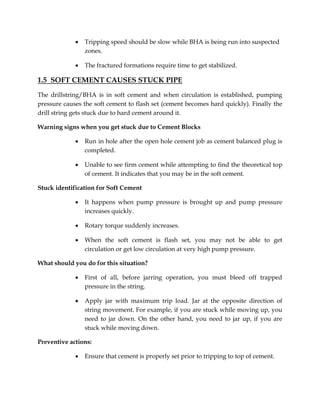  Tripping speed should be slow while BHA is being run into suspected
zones.
 The fractured formations require time to get stabilized.
1.5 SOFT CEMENT CAUSES STUCK PIPE
The drillstring/BHA is in soft cement and when circulation is established, pumping
pressure causes the soft cement to flash set (cement becomes hard quickly). Finally the
drill string gets stuck due to hard cement around it.
Warning signs when you get stuck due to Cement Blocks
 Run in hole after the open hole cement job as cement balanced plug is
completed.
 Unable to see firm cement while attempting to find the theoretical top
of cement. It indicates that you may be in the soft cement.
Stuck identification for Soft Cement
 It happens when pump pressure is brought up and pump pressure
increases quickly.
 Rotary torque suddenly increases.
 When the soft cement is flash set, you may not be able to get
circulation or get low circulation at very high pump pressure.
What should you do for this situation?
 First of all, before jarring operation, you must bleed off trapped
pressure in the string.
 Apply jar with maximum trip load. Jar at the opposite direction of
string movement. For example, if you are stuck while moving up, you
need to jar down. On the other hand, you need to jar up, if you are
stuck while moving down.
Preventive actions:
 Ensure that cement is properly set prior to tripping to top of cement.
 