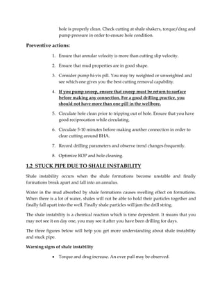 hole is properly clean. Check cutting at shale shakers, torque/drag and
pump pressure in order to ensure hole condition.
Preventive actions:
1. Ensure that annular velocity is more than cutting slip velocity.
2. Ensure that mud properties are in good shape.
3. Consider pump hi-vis pill. You may try weighted or unweighted and
see which one gives you the best cutting removal capability.
4. If you pump sweep, ensure that sweep must be return to surface
before making any connection. For a good drilling practice, you
should not have more than one pill in the wellbore.
5. Circulate hole clean prior to tripping out of hole. Ensure that you have
good reciprocation while circulating.
6. Circulate 5-10 minutes before making another connection in order to
clear cutting around BHA.
7. Record drilling parameters and observe trend changes frequently.
8. Optimize ROP and hole cleaning.
1.2 STUCK PIPE DUE TO SHALE INSTABILITY
Shale instability occurs when the shale formations become unstable and finally
formations break apart and fall into an annulus.
Water in the mud absorbed by shale formations causes swelling effect on formations.
When there is a lot of water, shales will not be able to hold their particles together and
finally fall apart into the well. Finally shale particles will jam the drill string.
The shale instability is a chemical reaction which is time dependent. It means that you
may not see it on day one, you may see it after you have been drilling for days.
The three figures below will help you get more understanding about shale instability
and stuck pipe.
Warning signs of shale instability
 Torque and drag increase. An over pull may be observed.
 