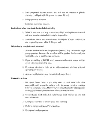  Mud properties became worse. You will see an increase in plastic
viscosity, yield point (drilling mud becomes thicker).
 Pump pressure increases.
 Soft shale over shale shakers.
Indications when you stuck due to shale instability
 When it happens, you may observe very high pump pressure at small
rate and sometimes circulation may be impossible.
 Most of the time it will happen when pulling out of hole. However, it
can be possibly occur while drilling as well.
What should you do for this situation?
1. Attempt to circulate with low pressure (300-400 psi). Do not use high
pump pressure because the annulus will be packed harder and you
will not be able to free the pipe anymore.
2. If you are drilling or POOH, apply maximum allowable torque and jar
down with maximum trip load.
3. If you are tripping in hole, jar up with maximum trip load without
applying any torque.
4. Attempt until pipe free and circulate to clean wellbore.
Preventive actions
1. For water based mud – you may need to add some salts that
compatible with a mud formula in order to reduce chemical reaction
between water and shale. Moreover, you should consider adding some
coating polymers to prevent water contact with formation.
2. Use oil based mud instead of water based mud because oil will not
react with shale.
3. Keep good flow rate to ensure good hole cleaning.
4. Perform back reaming and/or wiper trip.
5. Keep good mud properties.
 