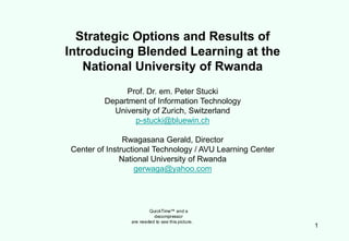 Strategic Options and Results of
Introducing Blended Learning at the
   National University of Rwanda
              Prof. Dr. em. Peter Stucki
         Department of Information Technology
           University of Zurich, Switzerland
                p-stucki@bluewin.ch

               Rwagasana Gerald, Director
Center of Instructional Technology / AVU Learning Center
              National University of Rwanda
                   gerwaga@yahoo.com




                        QuickTime™ and a
                          decompressor
                are needed to see this picture.
                                                           1
 
