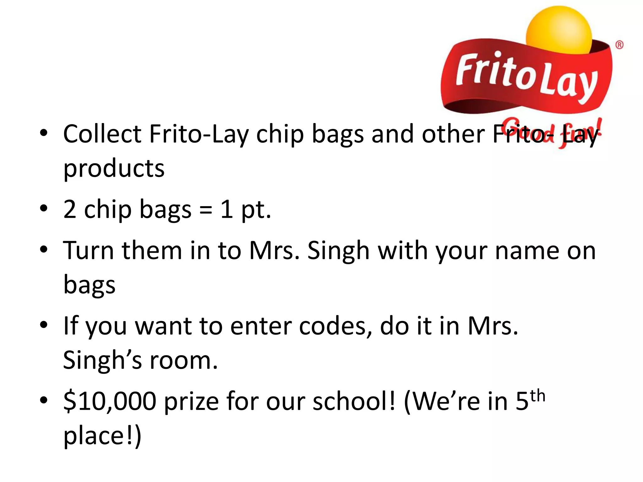 Collect Frito-Lay chip bags and other Frito- Lay products 2 chip bags = 1 pt. Turn them in to Mrs. Singh with your name on bagsIf you want to enter codes, do it in Mrs. Singh’s room. $10,000 prize for our school! (We’re in 5th place!)