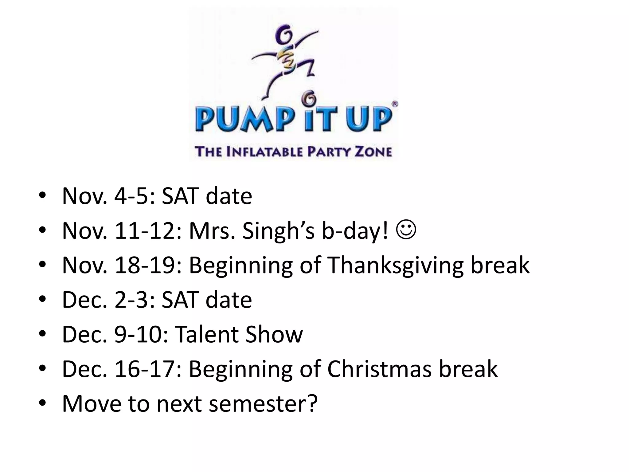 Nov. 4-5: SAT dateNov. 11-12: Mrs. Singh’s b-day!  Nov. 18-19: Beginning of Thanksgiving breakDec. 2-3: SAT dateDec. 9-10: Talent Show Dec. 16-17: Beginning of Christmas breakMove to next semester?