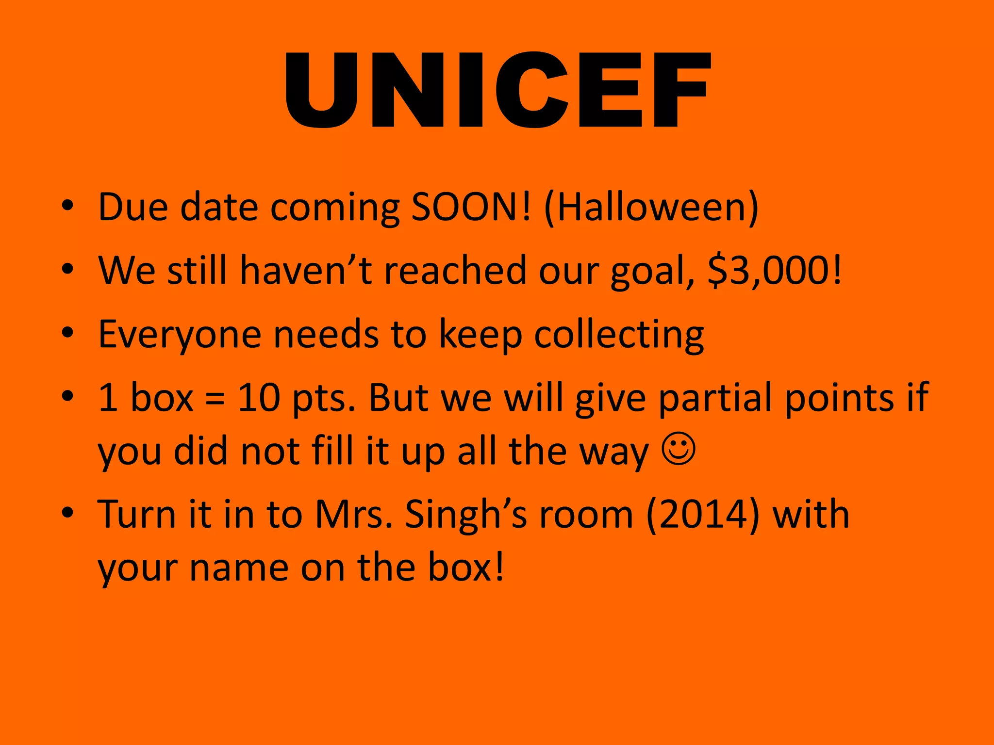 UNICEFDue date coming SOON! (Halloween)We still haven’t reached our goal, $3,000!Everyone needs to keep collecting1 box = 10 pts. But we will give partial points if you did not fill it up all the way Turn it in to Mrs. Singh’s room (2014) with your name on the box!