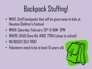 Backpack Stuffing!
• WHAT: Stuff backpacks that will be given away to kids at
  Houston Children’s Festival
• WHEN: Saturday, February 25th @ 9AM- 3PM
• WHERE: 6450 Clara Rd. #100, 77041 (close to school)
• NO BUSES! SELF RIDE!
• Volunteers need to be at least 15 years old.
 