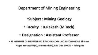 Department of Mining Engineering
•Subject : Mining Geology
• Faculty : B.Rakesh (M.Tech)
• Designation : Assistant Professor
• JB INSTITUTE OF ENGINEERING & TECHNOLOGY UGC AUTONOMOUS Bhaskar
Nagar, Yenkapally (V), Moinabad (M), R.R. Dist. 500075 – Telengana
 