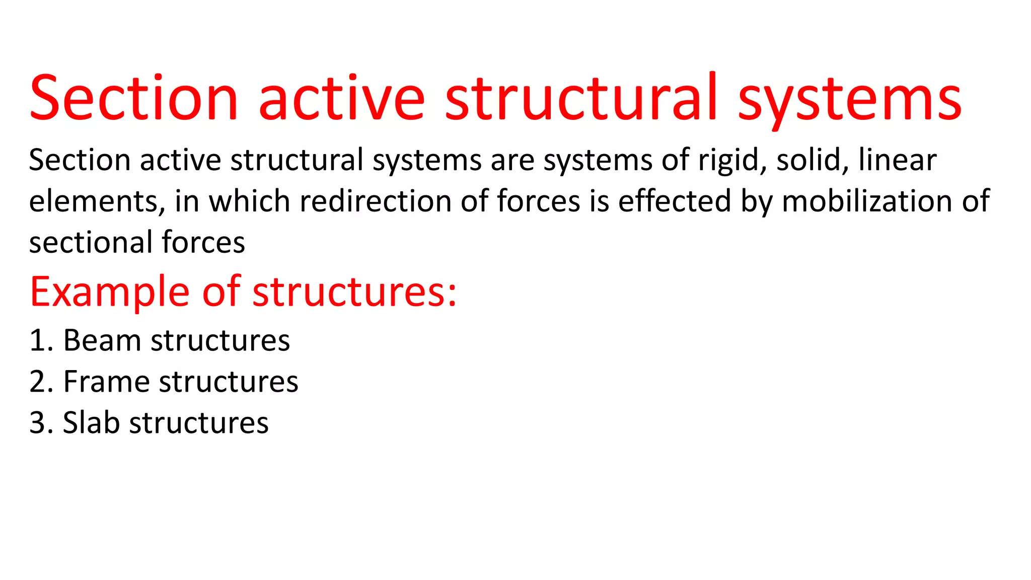 Section active structural systems
Section active structural systems are systems of rigid, solid, linear
elements, in which redirection of forces is effected by mobilization of
sectional forces
Example of structures:
1. Beam structures
2. Frame structures
3. Slab structures
 