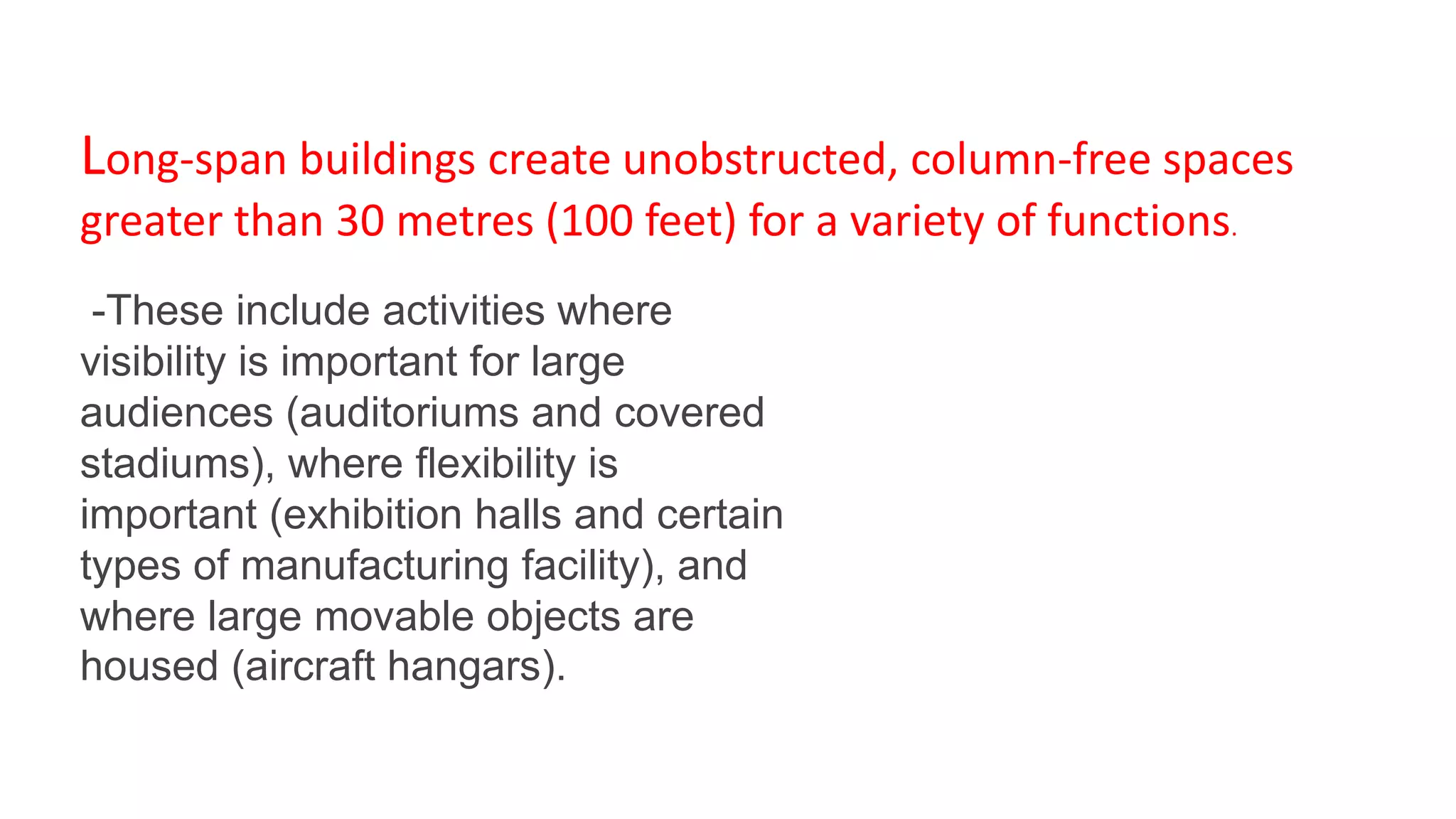 Long-span buildings create unobstructed, column-free spaces
greater than 30 metres (100 feet) for a variety of functions.
-These include activities where
visibility is important for large
audiences (auditoriums and covered
stadiums), where flexibility is
important (exhibition halls and certain
types of manufacturing facility), and
where large movable objects are
housed (aircraft hangars).
 