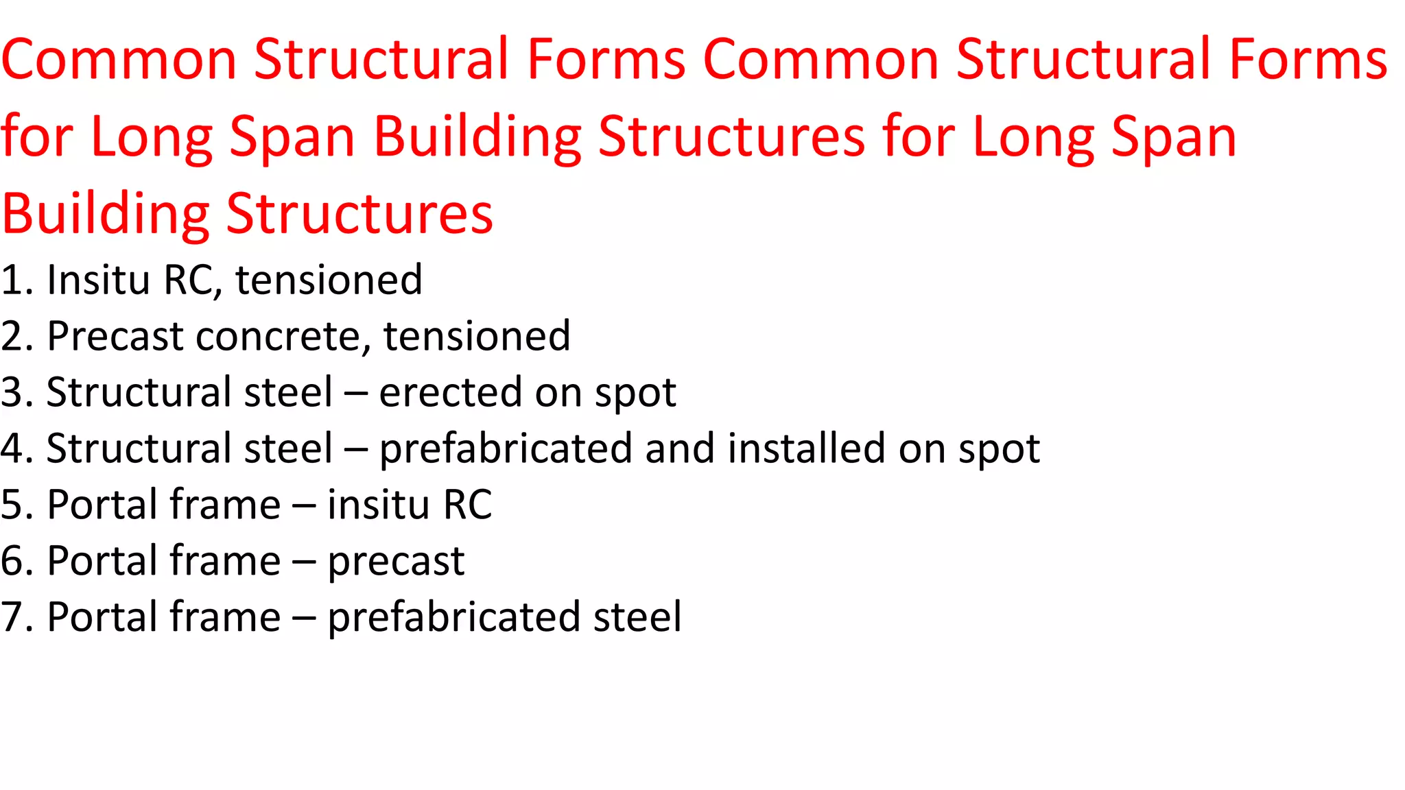 Common Structural Forms Common Structural Forms
for Long Span Building Structures for Long Span
Building Structures
1. Insitu RC, tensioned
2. Precast concrete, tensioned
3. Structural steel – erected on spot
4. Structural steel – prefabricated and installed on spot
5. Portal frame – insitu RC
6. Portal frame – precast
7. Portal frame – prefabricated steel
 