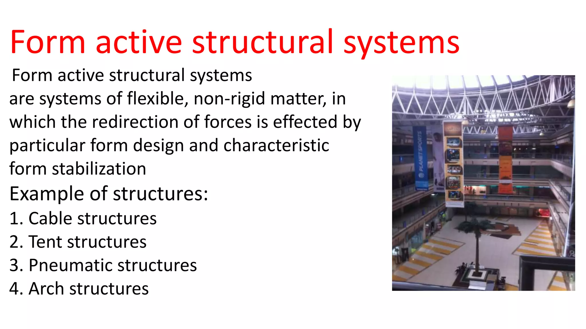 Form active structural systems
Form active structural systems
are systems of flexible, non-rigid matter, in
which the redirection of forces is effected by
particular form design and characteristic
form stabilization
Example of structures:
1. Cable structures
2. Tent structures
3. Pneumatic structures
4. Arch structures
 