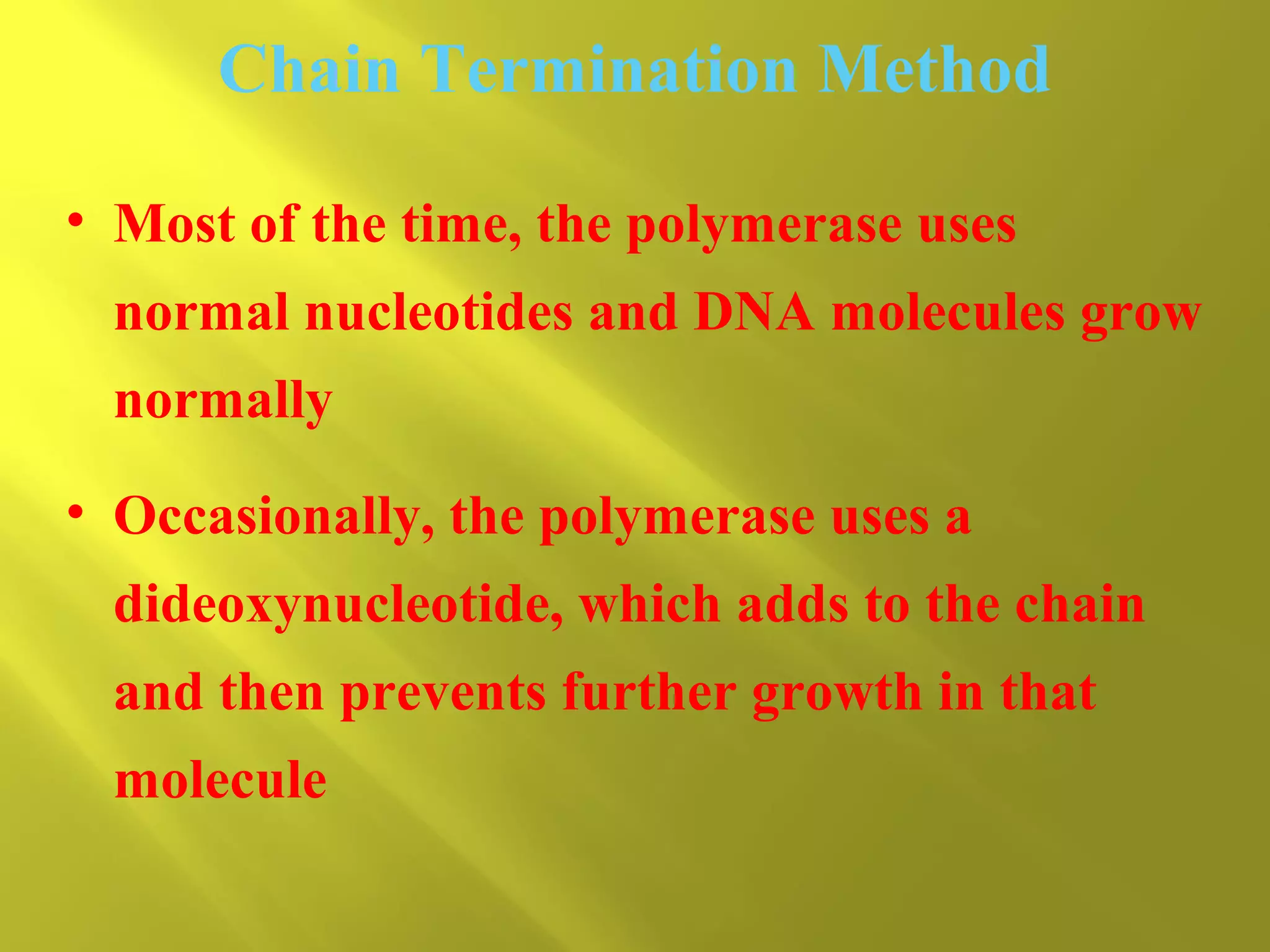 Chain Termination Method
• Most of the time, the polymerase uses
normal nucleotides and DNA molecules grow
normally
• Occasionally, the polymerase uses a
dideoxynucleotide, which adds to the chain
and then prevents further growth in that
molecule

 