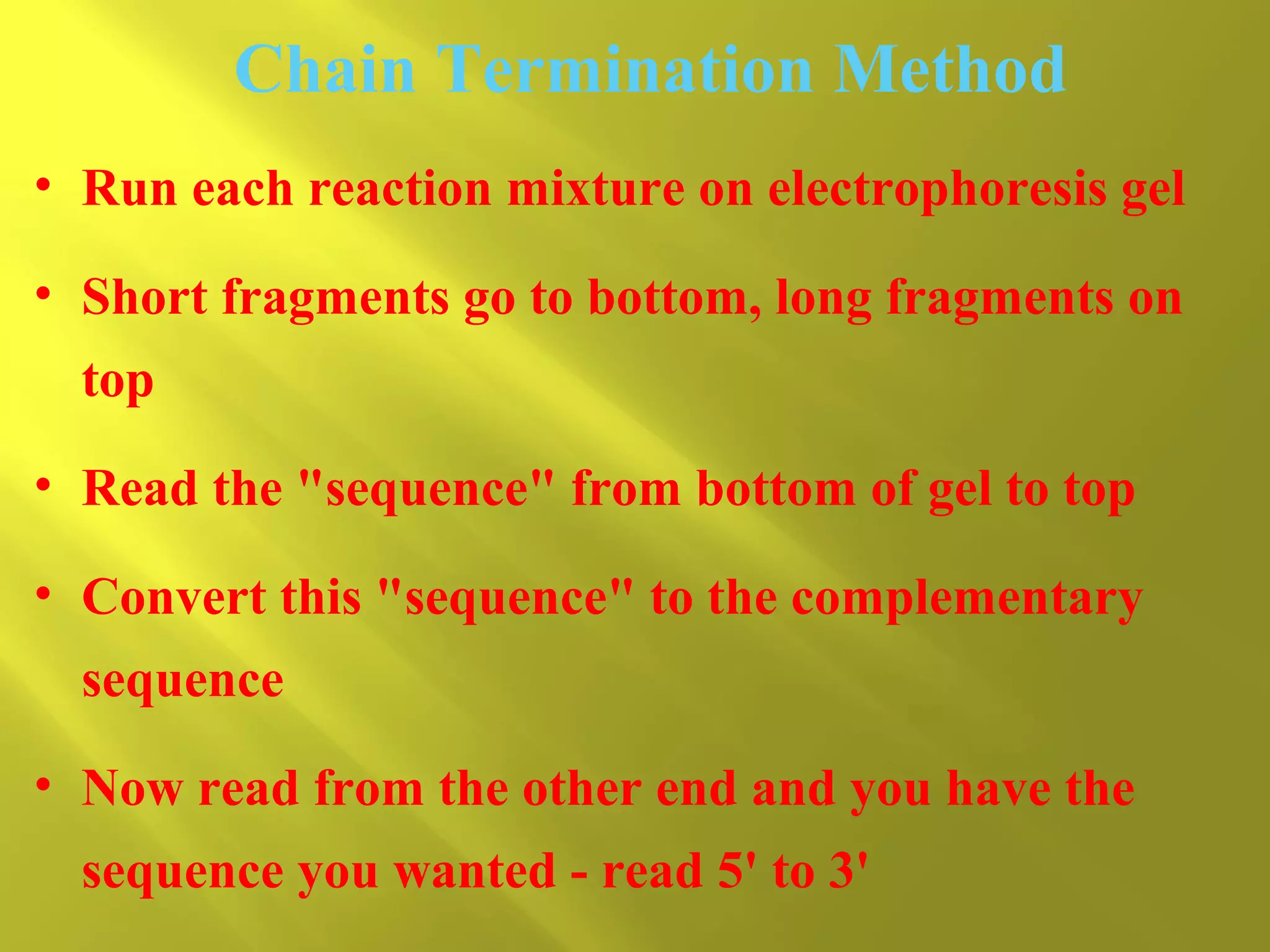 Chain Termination Method
• Run each reaction mixture on electrophoresis gel
• Short fragments go to bottom, long fragments on
top
• Read the "sequence" from bottom of gel to top
• Convert this "sequence" to the complementary
sequence
• Now read from the other end and you have the
sequence you wanted - read 5' to 3'

 