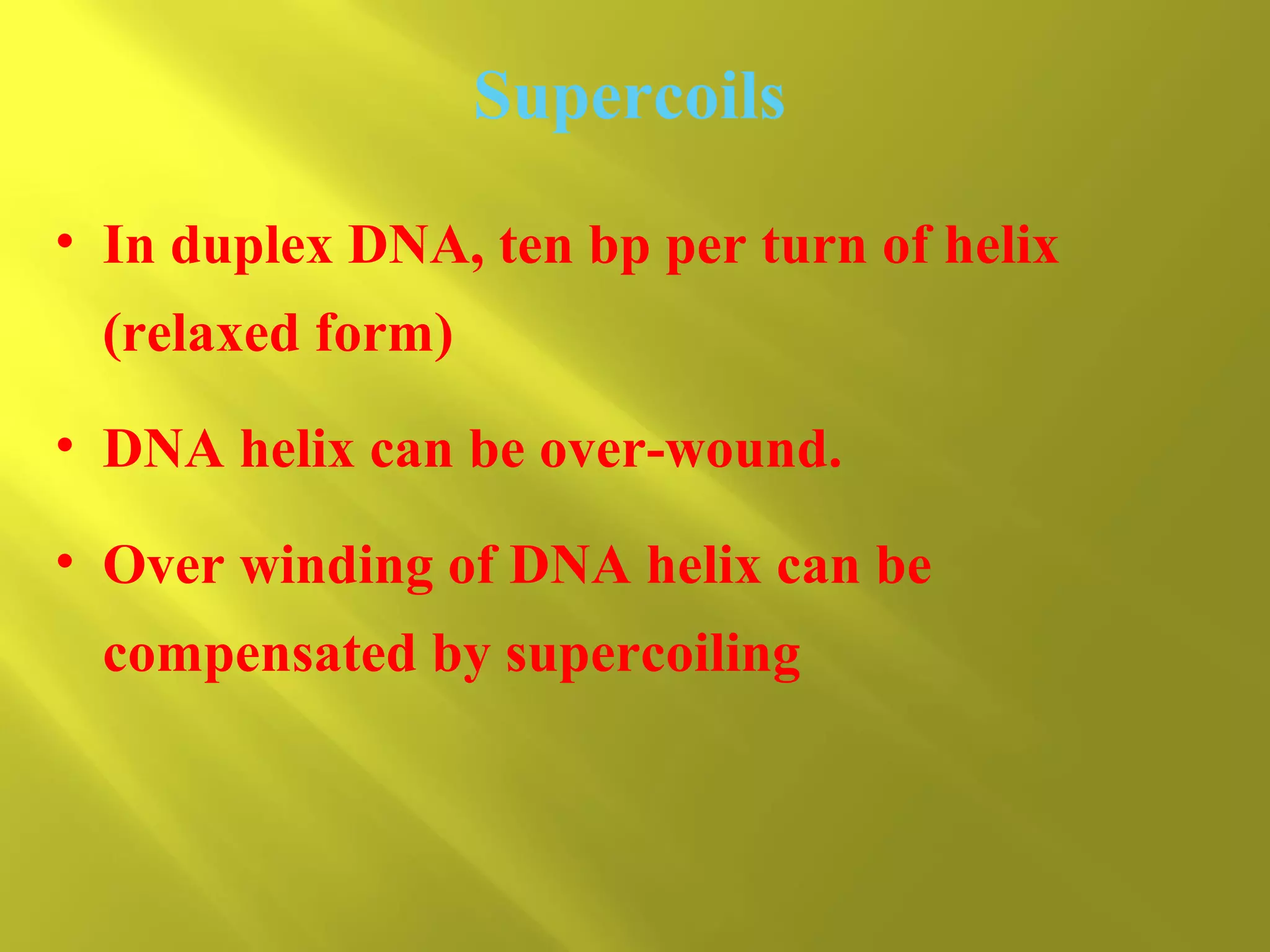 Supercoils
• In duplex DNA, ten bp per turn of helix
(relaxed form)
• DNA helix can be over-wound.
• Over winding of DNA helix can be
compensated by supercoiling

 