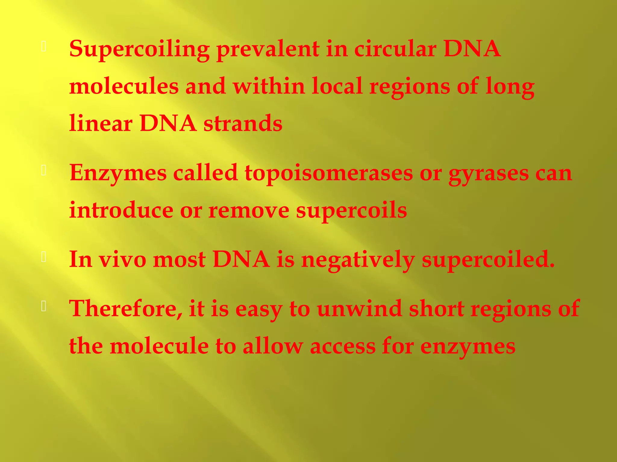 

Supercoiling prevalent in circular DNA
molecules and within local regions of long
linear DNA strands



Enzymes called topoisomerases or gyrases can
introduce or remove supercoils



In vivo most DNA is negatively supercoiled.



Therefore, it is easy to unwind short regions of
the molecule to allow access for enzymes

 