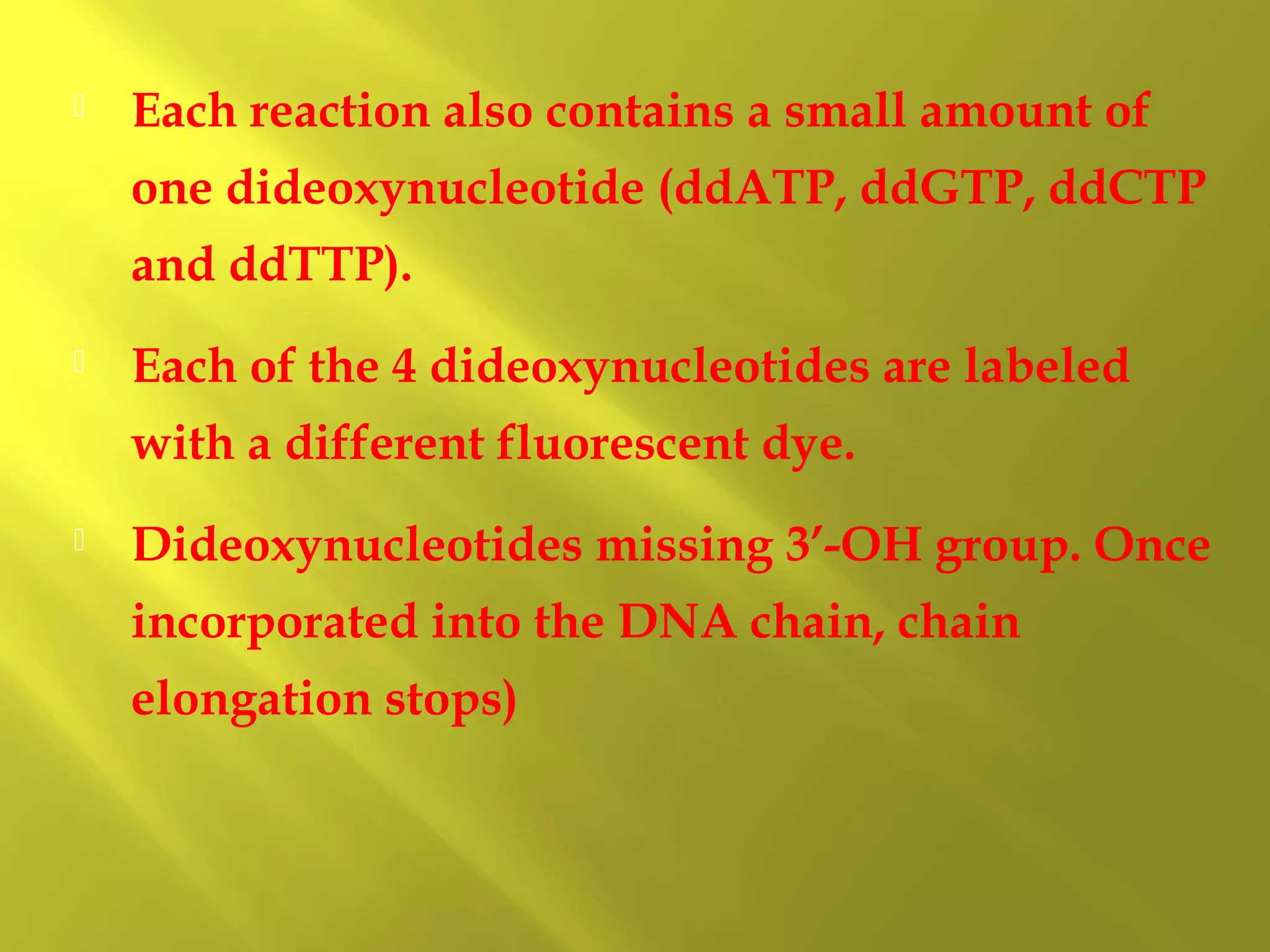 

Each reaction also contains a small amount of
one dideoxynucleotide (ddATP, ddGTP, ddCTP
and ddTTP).



Each of the 4 dideoxynucleotides are labeled
with a different fluorescent dye.



Dideoxynucleotides missing 3’-OH group. Once
incorporated into the DNA chain, chain
elongation stops)

 