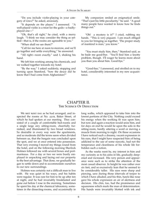 A Study In Scarlet

    “Do you include violin-playing in your cate-               My companion smiled an enigmatical smile.
gory of rows?” he asked, anxiously.                        “That’s just his little peculiarity,” he said. “A good
    “It depends on the player,” I answered. “A             many people have wanted to know how he ﬁnds
well-played violin is a treat for the gods—a badly-        things out.”
played one—”
    “Oh, that’s all right,” he cried, with a merry             “Oh! a mystery is it?” I cried, rubbing my
laugh. “I think we may consider the thing as set-          hands. “This is very piquant. I am much obliged
tled—that is, if the rooms are agreeable to you.”          to you for bringing us together. ‘The proper study
    “When shall we see them?”                              of mankind is man,’ you know.”
    “Call for me here at noon to-morrow, and we’ll
go together and settle everything,” he answered.              “You must study him, then,” Stamford said, as
    “All right—noon exactly,” said I, shaking his          he bade me good-bye. “You’ll ﬁnd him a knotty
hand.                                                      problem, though. I’ll wager he learns more about
    We left him working among his chemicals, and           you than you about him. Good-bye.”
we walked together towards my hotel.
    “By the way,” I asked suddenly, stopping and              “Good-bye,” I answered, and strolled on to my
turning upon Stamford, “how the deuce did he               hotel, considerably interested in my new acquain-
know that I had come from Afghanistan?”                    tance.




                                            CHAPTER II.
                                    The Science Of Deduction

    We met next day as he had arranged, and in-            long walks, which appeared to take him into the
spected the rooms at No. 221b, Baker Street, of            lowest portions of the City. Nothing could exceed
which he had spoken at our meeting. They con-              his energy when the working ﬁt was upon him;
sisted of a couple of comfortable bed-rooms and            but now and again a reaction would seize him, and
a single large airy sitting-room, cheerfully fur-          for days on end he would lie upon the sofa in the
nished, and illuminated by two broad windows.              sitting-room, hardly uttering a word or moving a
So desirable in every way were the apartments,             muscle from morning to night. On these occasions
and so moderate did the terms seem when divided            I have noticed such a dreamy, vacant expression in
between us, that the bargain was concluded upon            his eyes, that I might have suspected him of being
the spot, and we at once entered into possession.          addicted to the use of some narcotic, had not the
That very evening I moved my things round from             temperance and cleanliness of his whole life for-
the hotel, and on the following morning Sherlock           bidden such a notion.
Holmes followed me with several boxes and port-                As the weeks went by, my interest in him and
manteaus. For a day or two we were busily em-              my curiosity as to his aims in life, gradually deep-
ployed in unpacking and laying out our property            ened and increased. His very person and appear-
to the best advantage. That done, we gradually be-         ance were such as to strike the attention of the
gan to settle down and to accommodate ourselves            most casual observer. In height he was rather over
to our new surroundings.                                   six feet, and so excessively lean that he seemed to
    Holmes was certainly not a difﬁcult man to live        be considerably taller. His eyes were sharp and
with. He was quiet in his ways, and his habits             piercing, save during those intervals of torpor to
were regular. It was rare for him to be up after ten       which I have alluded; and his thin, hawk-like nose
at night, and he had invariably breakfasted and            gave his whole expression an air of alertness and
gone out before I rose in the morning. Sometimes           decision. His chin, too, had the prominence and
he spent his day at the chemical laboratory, some-         squareness which mark the man of determination.
times in the dissecting-rooms, and occasionally in         His hands were invariably blotted with ink and

                                                       8
 