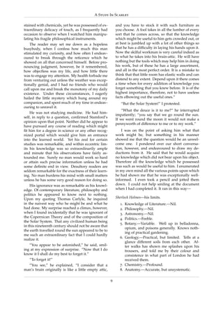 A Study In Scarlet

stained with chemicals, yet he was possessed of ex-        and you have to stock it with such furniture as
traordinary delicacy of touch, as I frequently had         you choose. A fool takes in all the lumber of every
occasion to observe when I watched him manipu-             sort that he comes across, so that the knowledge
lating his fragile philosophical instruments.              which might be useful to him gets crowded out, or
    The reader may set me down as a hopeless               at best is jumbled up with a lot of other things so
busybody, when I confess how much this man                 that he has a difﬁculty in laying his hands upon it.
stimulated my curiosity, and how often I endeav-           Now the skilful workman is very careful indeed as
oured to break through the reticence which he              to what he takes into his brain-attic. He will have
showed on all that concerned himself. Before pro-          nothing but the tools which may help him in doing
nouncing judgment, however, be it remembered,              his work, but of these he has a large assortment,
how objectless was my life, and how little there           and all in the most perfect order. It is a mistake to
was to engage my attention. My health forbade me           think that that little room has elastic walls and can
from venturing out unless the weather was excep-           distend to any extent. Depend upon it there comes
tionally genial, and I had no friends who would            a time when for every addition of knowledge you
call upon me and break the monotony of my daily            forget something that you knew before. It is of the
existence. Under these circumstances, I eagerly            highest importance, therefore, not to have useless
hailed the little mystery which hung around my             facts elbowing out the useful ones.”
companion, and spent much of my time in endeav-               “But the Solar System!” I protested.
ouring to unravel it.
                                                               “What the deuce is it to me?” he interrupted
    He was not studying medicine. He had him-
                                                           impatiently; “you say that we go round the sun.
self, in reply to a question, conﬁrmed Stamford’s
                                                           If we went round the moon it would not make a
opinion upon that point. Neither did he appear to
                                                           pennyworth of difference to me or to my work.”
have pursued any course of reading which might
ﬁt him for a degree in science or any other recog-             I was on the point of asking him what that
nized portal which would give him an entrance              work might be, but something in his manner
into the learned world. Yet his zeal for certain           showed me that the question would be an unwel-
studies was remarkable, and within eccentric lim-          come one. I pondered over our short conversa-
its his knowledge was so extraordinarily ample             tion, however, and endeavoured to draw my de-
and minute that his observations have fairly as-           ductions from it. He said that he would acquire
tounded me. Surely no man would work so hard               no knowledge which did not bear upon his object.
or attain such precise information unless he had           Therefore all the knowledge which he possessed
some deﬁnite end in view. Desultory readers are            was such as would be useful to him. I enumerated
seldom remarkable for the exactness of their learn-        in my own mind all the various points upon which
ing. No man burdens his mind with small matters            he had shown me that he was exceptionally well-
unless he has some very good reason for doing so.          informed. I even took a pencil and jotted them
    His ignorance was as remarkable as his knowl-          down. I could not help smiling at the document
edge. Of contemporary literature, philosophy and           when I had completed it. It ran in this way—
politics he appeared to know next to nothing.
Upon my quoting Thomas Carlyle, he inquired                Sherlock Holmes—his limits.
in the naivest way who he might be and what he               1. Knowledge of Literature.—Nil.
had done. My surprise reached a climax, however,             2. Philosophy.—Nil.
when I found incidentally that he was ignorant of            3. Astronomy.—Nil.
the Copernican Theory and of the composition of              4. Politics.—Feeble.
the Solar System. That any civilized human being
                                                             5. Botany.—Variable. Well up in belladonna,
in this nineteenth century should not be aware that
                                                                opium, and poisons generally. Knows noth-
the earth travelled round the sun appeared to be to
                                                                ing of practical gardening.
me such an extraordinary fact that I could hardly
                                                             6. Geology.—Practical, but limited. Tells at a
realize it.
                                                                glance different soils from each other. Af-
   “You appear to be astonished,” he said, smil-                ter walks has shown me splashes upon his
ing at my expression of surprise. “Now that I do                trousers, and told me by their colour and
know it I shall do my best to forget it.”                       consistence in what part of London he had
   “To forget it!”                                              received them.
  “You see,” he explained, “I consider that a                7. Chemistry.—Profound.
man’s brain originally is like a little empty attic,         8. Anatomy.—Accurate, but unsystematic.

                                                       9
 