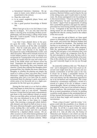 A Study In Scarlet

  9. Sensational Literature.—Immense. He ap-                 any of these nondescript individuals put in an ap-
     pears to know every detail of every horror              pearance, Sherlock Holmes used to beg for the use
     perpetrated in the century.                             of the sitting-room, and I would retire to my bed-
 10. Plays the violin well.                                  room. He always apologized to me for putting me
 11. Is an expert singlestick player, boxer, and             to this inconvenience. “I have to use this room as a
     swordsman.                                              place of business,” he said, “and these people are
 12. Has a good practical knowledge of British               my clients.” Again I had an opportunity of asking
     law.                                                    him a point blank question, and again my delicacy
                                                             prevented me from forcing another man to conﬁde
    When I had got so far in my list I threw it into         in me. I imagined at the time that he had some
the ﬁre in despair. “If I can only ﬁnd what the              strong reason for not alluding to it, but he soon
fellow is driving at by reconciling all these accom-         dispelled the idea by coming round to the subject
plishments, and discovering a calling which needs            of his own accord.
them all,” I said to myself, “I may as well give up
                                                                 It was upon the 4th of March, as I have good
the attempt at once.”
                                                             reason to remember, that I rose somewhat earlier
    I see that I have alluded above to his pow-              than usual, and found that Sherlock Holmes had
ers upon the violin. These were very remark-                 not yet ﬁnished his breakfast. The landlady had
able, but as eccentric as all his other accomplish-          become so accustomed to my late habits that my
ments. That he could play pieces, and difﬁcult               place had not been laid nor my coffee prepared.
pieces, I knew well, because at my request he                With the unreasonable petulance of mankind I
has played me some of Mendelssohn’s Lieder, and              rang the bell and gave a curt intimation that I was
other favourites. When left to himself, however, he          ready. Then I picked up a magazine from the ta-
would seldom produce any music or attempt any                ble and attempted to while away the time with it,
recognized air. Leaning back in his arm-chair of an          while my companion munched silently at his toast.
evening, he would close his eyes and scrape care-            One of the articles had a pencil mark at the head-
lessly at the ﬁddle which was thrown across his              ing, and I naturally began to run my eye through
knee. Sometimes the chords were sonorous and                 it.
melancholy. Occasionally they were fantastic and                  Its somewhat ambitious title was “The Book of
cheerful. Clearly they reﬂected the thoughts which           Life,” and it attempted to show how much an ob-
possessed him, but whether the music aided those             servant man might learn by an accurate and sys-
thoughts, or whether the playing was simply the              tematic examination of all that came in his way.
result of a whim or fancy was more than I could              It struck me as being a remarkable mixture of
determine. I might have rebelled against these ex-           shrewdness and of absurdity. The reasoning was
asperating solos had it not been that he usually             close and intense, but the deductions appeared to
terminated them by playing in quick succession a             me to be far-fetched and exaggerated. The writer
whole series of my favourite airs as a slight com-           claimed by a momentary expression, a twitch of a
pensation for the trial upon my patience.                    muscle or a glance of an eye, to fathom a man’s
                                                             inmost thoughts. Deceit, according to him, was an
    During the ﬁrst week or so we had no callers,
                                                             impossibility in the case of one trained to observa-
and I had begun to think that my companion was
                                                             tion and analysis. His conclusions were as infalli-
as friendless a man as I was myself. Presently,
                                                             ble as so many propositions of Euclid. So startling
however, I found that he had many acquaintances,
                                                             would his results appear to the uninitiated that un-
and those in the most different classes of society.
                                                             til they learned the processes by which he had ar-
There was one little sallow rat-faced, dark-eyed fel-
                                                             rived at them they might well consider him as a
low who was introduced to me as Mr. Lestrade,
                                                             necromancer.
and who came three or four times in a single
week. One morning a young girl called, fashion-                  “From a drop of water,” said the writer, “a lo-
ably dressed, and stayed for half an hour or more.           gician could infer the possibility of an Atlantic or
The same afternoon brought a grey-headed, seedy              a Niagara without having seen or heard of one or
visitor, looking like a Jew pedlar, who appeared             the other. So all life is a great chain, the nature
to me to be much excited, and who was closely                of which is known whenever we are shown a sin-
followed by a slipshod elderly woman. On an-                 gle link of it. Like all other arts, the Science of
other occasion an old white-haired gentleman had             Deduction and Analysis is one which can only be
an interview with my companion; and on another               acquired by long and patient study nor is life long
a railway porter in his velveteen uniform. When              enough to allow any mortal to attain the highest

                                                        10
 