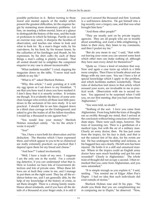 A Study In Scarlet

possible perfection in it. Before turning to those            you can’t unravel the thousand and ﬁrst. Lestrade
moral and mental aspects of the matter which                  is a well-known detective. He got himself into a
present the greatest difﬁculties, let the enquirer be-        fog recently over a forgery case, and that was what
gin by mastering more elementary problems. Let                brought him here.”
him, on meeting a fellow-mortal, learn at a glance               “And these other people?”
to distinguish the history of the man, and the trade
or profession to which he belongs. Puerile as such                “They are mostly sent on by private inquiry
an exercise may seem, it sharpens the faculties of            agencies. They are all people who are in trouble
observation, and teaches one where to look and                about something, and want a little enlightening. I
what to look for. By a man’s ﬁnger nails, by his              listen to their story, they listen to my comments,
coat-sleeve, by his boot, by his trouser knees, by            and then I pocket my fee.”
the callosities of his foreﬁnger and thumb, by his               “But do you mean to say,” I said, “that with-
expression, by his shirt cuffs—by each of these               out leaving your room you can unravel some knot
things a man’s calling is plainly revealed. That              which other men can make nothing of, although
all united should fail to enlighten the competent             they have seen every detail for themselves?”
enquirer in any case is almost inconceivable.”                    “Quite so. I have a kind of intuition that way.
   “What ineffable twaddle!” I cried, slapping the            Now and again a case turns up which is a little
magazine down on the table, “I never read such                more complex. Then I have to bustle about and see
rubbish in my life.”                                          things with my own eyes. You see I have a lot of
   “What is it?” asked Sherlock Holmes.                       special knowledge which I apply to the problem,
                                                              and which facilitates matters wonderfully. Those
    “Why, this article,” I said, pointing at it with          rules of deduction laid down in that article which
my egg spoon as I sat down to my breakfast. “I                aroused your scorn, are invaluable to me in prac-
see that you have read it since you have marked it.           tical work. Observation with me is second na-
I don’t deny that it is smartly written. It irritates         ture. You appeared to be surprised when I told
me though. It is evidently the theory of some arm-            you, on our ﬁrst meeting, that you had come from
chair lounger who evolves all these neat little para-         Afghanistan.”
doxes in the seclusion of his own study. It is not
practical. I should like to see him clapped down                 “You were told, no doubt.”
in a third class carriage on the Underground, and                 “Nothing of the sort. I knew you came from
asked to give the trades of all his fellow-travellers.        Afghanistan. From long habit the train of thoughts
I would lay a thousand to one against him.”                   ran so swiftly through my mind, that I arrived at
   “You would lose your money,” Sherlock                      the conclusion without being conscious of interme-
Holmes remarked calmly. “As for the article I                 diate steps. There were such steps, however. The
wrote it myself.”                                             train of reasoning ran, ‘Here is a gentleman of a
                                                              medical type, but with the air of a military man.
   “You!”                                                     Clearly an army doctor, then. He has just come
   “Yes, I have a turn both for observation and for           from the tropics, for his face is dark, and that is
deduction. The theories which I have expressed                not the natural tint of his skin, for his wrists are
there, and which appear to you to be so chimerical            fair. He has undergone hardship and sickness, as
are really extremely practical—so practical that I            his haggard face says clearly. His left arm has been
depend upon them for my bread and cheese.”                    injured. He holds it in a stiff and unnatural man-
   “And how?” I asked involuntarily.                          ner. Where in the tropics could an English army
                                                              doctor have seen much hardship and got his arm
    “Well, I have a trade of my own. I suppose                wounded? Clearly in Afghanistan.’ The whole
I am the only one in the world. I’m a consult-                train of thought did not occupy a second. I then re-
ing detective, if you can understand what that is.            marked that you came from Afghanistan, and you
Here in London we have lots of Government de-                 were astonished.”
tectives and lots of private ones. When these fel-
lows are at fault they come to me, and I manage                   “It is simple enough as you explain it,” I said,
to put them on the right scent. They lay all the ev-          smiling. “You remind me of Edgar Allen Poe’s
idence before me, and I am generally able, by the             Dupin. I had no idea that such individuals did
help of my knowledge of the history of crime, to              exist outside of stories.”
set them straight. There is a strong family resem-                Sherlock Holmes rose and lit his pipe. “No
blance about misdeeds, and if you have all the de-            doubt you think that you are complimenting me
tails of a thousand at your ﬁnger ends, it is odd if          in comparing me to Dupin,” he observed. “Now,

                                                         11
 