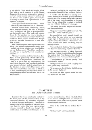A Study In Scarlet

in my opinion, Dupin was a very inferior fellow.               I was still annoyed at his bumptious style of
That trick of his of breaking in on his friends’            conversation. I thought it best to change the topic.
thoughts with an apropos remark after a quarter of             “I wonder what that fellow is looking for?” I
an hour’s silence is really very showy and superﬁ-          asked, pointing to a stalwart, plainly-dressed in-
cial. He had some analytical genius, no doubt; but          dividual who was walking slowly down the other
he was by no means such a phenomenon as Poe                 side of the street, looking anxiously at the num-
appeared to imagine.”                                       bers. He had a large blue envelope in his hand,
    “Have you read Gaboriau’s works?” I asked.              and was evidently the bearer of a message.
“Does Lecoq come up to your idea of a detective?”
                                                               “You mean the retired sergeant of Marines,”
    Sherlock Holmes sniffed sardonically. “Lecoq            said Sherlock Holmes.
was a miserable bungler,” he said, in an angry
voice; “he had only one thing to recommend him,                “Brag and bounce!” thought I to myself. “He
and that was his energy. That book made me pos-             knows that I cannot verify his guess.”
itively ill. The question was how to identify an               The thought had hardly passed through my
unknown prisoner. I could have done it in twenty-           mind when the man whom we were watching
four hours. Lecoq took six months or so. It might           caught sight of the number on our door, and ran
be made a text-book for detectives to teach them            rapidly across the roadway. We heard a loud
what to avoid.”                                             knock, a deep voice below, and heavy steps as-
    I felt rather indignant at having two characters        cending the stair.
whom I had admired treated in this cavalier style.              “For Mr. Sherlock Holmes,” he said, stepping
I walked over to the window, and stood looking              into the room and handing my friend the letter.
out into the busy street. “This fellow may be very
clever,” I said to myself, “but he is certainly very           Here was an opportunity of taking the conceit
conceited.”                                                 out of him. He little thought of this when he made
                                                            that random shot. “May I ask, my lad,” I said, in
    “There are no crimes and no criminals in these
                                                            the blandest voice, “what your trade may be?”
days,” he said, querulously. “What is the use of
having brains in our profession? I know well that              “Commissionaire, sir,” he said, grufﬂy. “Uni-
I have it in me to make my name famous. No                  form away for repairs.”
man lives or has ever lived who has brought the                “And you were?” I asked, with a slightly mali-
same amount of study and of natural talent to               cious glance at my companion.
the detection of crime which I have done. And
what is the result? There is no crime to detect, or,             “A sergeant, sir, Royal Marine Light Infantry,
at most, some bungling villany with a motive so             sir. No answer? Right, sir.”
transparent that even a Scotland Yard ofﬁcial can               He clicked his heels together, raised his hand
see through it.”                                            in a salute, and was gone.




                                           CHAPTER III.
                                 The Lauriston Garden Mystery

    I confess that I was considerably startled by           past my comprehension. When I looked at him
this fresh proof of the practical nature of my              he had ﬁnished reading the note, and his eyes had
companion’s theories. My respect for his powers             assumed the vacant, lack-lustre expression which
of analysis increased wondrously. There still re-           showed mental abstraction.
mained some lurking suspicion in my mind, how-
ever, that the whole thing was a pre-arranged                  “How in the world did you deduce that?” I
episode, intended to dazzle me, though what                 asked.
earthly object he could have in taking me in was
                                                               “Deduce what?” said he, petulantly.

                                                       12
 