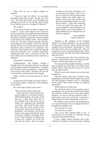 A Study In Scarlet

  “Why, that he was a retired sergeant of                          of blood in the room, but there is no
Marines.”                                                          wound upon his person. We are at a
    “I have no time for triﬂes,” he answered,                      loss as to how he came into the empty
brusquely; then with a smile, “Excuse my rude-                     house; indeed, the whole affair is a
ness. You broke the thread of my thoughts; but                     puzzler. If you can come round to the
perhaps it is as well. So you actually were not able               house any time before twelve, you will
to see that that man was a sergeant of Marines?”                   ﬁnd me there. I have left everything
                                                                   in statu quo until I hear from you. If
   “No, indeed.”                                                   you are unable to come I shall give you
    “It was easier to know it than to explain why                  fuller details, and would esteem it a
I knew it. If you were asked to prove that two                     great kindness if you would favour me
and two made four, you might ﬁnd some difﬁculty,                   with your opinion.
and yet you are quite sure of the fact. Even across                                       “Yours faithfully,
the street I could see a great blue anchor tattooed                                     “Tobias Gregson.”
on the back of the fellow’s hand. That smacked
of the sea. He had a military carriage, however,                  “Gregson is the smartest of the Scotland
and regulation side whiskers. There we have the               Yarders,” my friend remarked; “he and Lestrade
marine. He was a man with some amount of self-                are the pick of a bad lot. They are both quick and
importance and a certain air of command. You                  energetic, but conventional—shockingly so. They
must have observed the way in which he held his               have their knives into one another, too. They are
head and swung his cane. A steady, respectable,               as jealous as a pair of professional beauties. There
middle-aged man, too, on the face of him—all                  will be some fun over this case if they are both put
facts which led me to believe that he had been a              upon the scent.”
sergeant.”                                                        I was amazed at the calm way in which he rip-
                                                              pled on. “Surely there is not a moment to be lost,”
   “Wonderful!” I ejaculated.
                                                              I cried, “shall I go and order you a cab?”
   “Commonplace,” said Holmes, though I                           “I’m not sure about whether I shall go. I am the
thought from his expression that he was pleased               most incurably lazy devil that ever stood in shoe
at my evident surprise and admiration. “I said just           leather—that is, when the ﬁt is on me, for I can be
now that there were no criminals. It appears that             spry enough at times.”
I am wrong—look at this!” He threw me over the
                                                                  “Why, it is just such a chance as you have been
note which the commissionaire had brought.
                                                              longing for.”
    “Why,” I cried, as I cast my eye over it, “this is            “My dear fellow, what does it matter to me.
terrible!”                                                    Supposing I unravel the whole matter, you may be
   “It does seem to be a little out of the common,”           sure that Gregson, Lestrade, and Co. will pocket
he remarked, calmly. “Would you mind reading it               all the credit. That comes of being an unofﬁcial
to me aloud?”                                                 personage.”
   This is the letter which I read to him—                        “But he begs you to help him.”
                                                                  “Yes. He knows that I am his superior, and ac-
      “My dear Mr. Sherlock Holmes:                           knowledges it to me; but he would cut his tongue
        “There has been a bad business dur-                   out before he would own it to any third person.
      ing the night at 3, Lauriston Gardens,                  However, we may as well go and have a look. I
      off the Brixton Road. Our man on the                    shall work it out on my own hook. I may have a
      beat saw a light there about two in                     laugh at them if I have nothing else. Come on!”
      the morning, and as the house was an                        He hustled on his overcoat, and bustled about
      empty one, suspected that something                     in a way that showed that an energetic ﬁt had su-
      was amiss. He found the door open,                      perseded the apathetic one.
      and in the front room, which is bare
                                                                  “Get your hat,” he said.
      of furniture, discovered the body of a
      gentleman, well dressed, and having                         “You wish me to come?”
      cards in his pocket bearing the name                        “Yes, if you have nothing better to do.” A
      of ‘Enoch J. Drebber, Cleveland, Ohio,                  minute later we were both in a hansom, driving
      U.S.A.’ There had been no robbery, nor                  furiously for the Brixton Road.
      is there any evidence as to how the                         It was a foggy, cloudy morning, and a dun-
      man met his death. There are marks                      coloured veil hung over the house-tops, looking

                                                         13
 