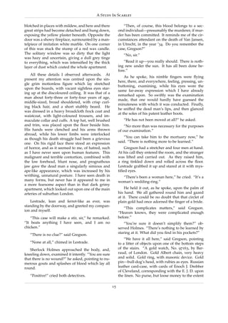 A Study In Scarlet

blotched in places with mildew, and here and there            “Then, of course, this blood belongs to a sec-
great strips had become detached and hung down,            ond individual—presumably the murderer, if mur-
exposing the yellow plaster beneath. Opposite the          der has been committed. It reminds me of the cir-
door was a showy ﬁreplace, surmounted by a man-            cumstances attendant on the death of Van Jansen,
telpiece of imitation white marble. On one corner          in Utrecht, in the year ’34. Do you remember the
of this was stuck the stump of a red wax candle.           case, Gregson?”
The solitary window was so dirty that the light               “No, sir.”
was hazy and uncertain, giving a dull grey tinge
to everything, which was intensiﬁed by the thick              “Read it up—you really should. There is noth-
layer of dust which coated the whole apartment.            ing new under the sun. It has all been done be-
                                                           fore.”
    All these details I observed afterwards. At
                                                               As he spoke, his nimble ﬁngers were ﬂying
present my attention was centred upon the sin-
                                                           here, there, and everywhere, feeling, pressing, un-
gle grim motionless ﬁgure which lay stretched
                                                           buttoning, examining, while his eyes wore the
upon the boards, with vacant sightless eyes star-
                                                           same far-away expression which I have already
ing up at the discoloured ceiling. It was that of a
                                                           remarked upon. So swiftly was the examination
man about forty-three or forty-four years of age,
                                                           made, that one would hardly have guessed the
middle-sized, broad shouldered, with crisp curl-
                                                           minuteness with which it was conducted. Finally,
ing black hair, and a short stubbly beard. He
                                                           he sniffed the dead man’s lips, and then glanced
was dressed in a heavy broadcloth frock coat and
                                                           at the soles of his patent leather boots.
waistcoat, with light-coloured trousers, and im-
maculate collar and cuffs. A top hat, well brushed            “He has not been moved at all?” he asked.
and trim, was placed upon the ﬂoor beside him.                 “No more than was necessary for the purposes
His hands were clenched and his arms thrown                of our examination.”
abroad, while his lower limbs were interlocked
as though his death struggle had been a grievous              “You can take him to the mortuary now,” he
one. On his rigid face there stood an expression           said. “There is nothing more to be learned.”
of horror, and as it seemed to me, of hatred, such             Gregson had a stretcher and four men at hand.
as I have never seen upon human features. This             At his call they entered the room, and the stranger
malignant and terrible contortion, combined with           was lifted and carried out. As they raised him,
the low forehead, blunt nose, and prognathous              a ring tinkled down and rolled across the ﬂoor.
jaw gave the dead man a singularly simious and             Lestrade grabbed it up and stared at it with mys-
ape-like appearance, which was increased by his            tiﬁed eyes.
writhing, unnatural posture. I have seen death in            “There’s been a woman here,” he cried. “It’s a
many forms, but never has it appeared to me in             woman’s wedding-ring.”
a more fearsome aspect than in that dark grimy
apartment, which looked out upon one of the main               He held it out, as he spoke, upon the palm of
arteries of suburban London.                               his hand. We all gathered round him and gazed
                                                           at it. There could be no doubt that that circlet of
   Lestrade, lean and ferret-like as ever, was             plain gold had once adorned the ﬁnger of a bride.
standing by the doorway, and greeted my compan-
                                                              “This complicates matters,” said Gregson.
ion and myself.
                                                           “Heaven knows, they were complicated enough
    “This case will make a stir, sir,” he remarked.        before.”
“It beats anything I have seen, and I am no                    “You’re sure it doesn’t simplify them?” ob-
chicken.”                                                  served Holmes. “There’s nothing to be learned by
                                                           staring at it. What did you ﬁnd in his pockets?”
   “There is no clue?” said Gregson.
                                                               “We have it all here,” said Gregson, pointing
   “None at all,” chimed in Lestrade.                      to a litter of objects upon one of the bottom steps
   Sherlock Holmes approached the body, and,               of the stairs. “A gold watch, No. 97163, by Bar-
kneeling down, examined it intently. “You are sure         raud, of London. Gold Albert chain, very heavy
that there is no wound?” he asked, pointing to nu-         and solid. Gold ring, with masonic device. Gold
merous gouts and splashes of blood which lay all           pin—bull-dog’s head, with rubies as eyes. Russian
round.                                                     leather card-case, with cards of Enoch J. Drebber
                                                           of Cleveland, corresponding with the E. J. D. upon
   “Positive!” cried both detectives.                      the linen. No purse, but loose money to the extent

                                                      15
 