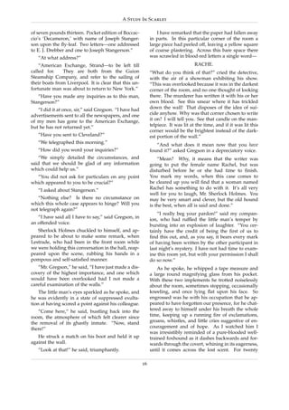 A Study In Scarlet

of seven pounds thirteen. Pocket edition of Boccac-              I have remarked that the paper had fallen away
cio’s ‘Decameron,’ with name of Joseph Stanger-              in parts. In this particular corner of the room a
son upon the ﬂy-leaf. Two letters—one addressed              large piece had peeled off, leaving a yellow square
to E. J. Drebber and one to Joseph Stangerson.”              of coarse plastering. Across this bare space there
   “At what address?”                                        was scrawled in blood-red letters a single word—
    “American Exchange, Strand—to be left till                                      RACHE.
called for.    They are both from the Guion                  “What do you think of that?” cried the detective,
Steamship Company, and refer to the sailing of               with the air of a showman exhibiting his show.
their boats from Liverpool. It is clear that this un-        “This was overlooked because it was in the darkest
fortunate man was about to return to New York.”              corner of the room, and no one thought of looking
   “Have you made any inquiries as to this man,              there. The murderer has written it with his or her
Stangerson?”                                                 own blood. See this smear where it has trickled
   “I did it at once, sir,” said Gregson. “I have had        down the wall! That disposes of the idea of sui-
advertisements sent to all the newspapers, and one           cide anyhow. Why was that corner chosen to write
of my men has gone to the American Exchange,                 it on? I will tell you. See that candle on the man-
but he has not returned yet.”                                telpiece. It was lit at the time, and if it was lit this
                                                             corner would be the brightest instead of the dark-
   “Have you sent to Cleveland?”                             est portion of the wall.”
   “We telegraphed this morning.”
                                                                “And what does it mean now that you have
   “How did you word your inquiries?”                        found it?” asked Gregson in a depreciatory voice.
   “We simply detailed the circumstances, and                    “Mean? Why, it means that the writer was
said that we should be glad of any information               going to put the female name Rachel, but was
which could help us.”                                        disturbed before he or she had time to ﬁnish.
  “You did not ask for particulars on any point              You mark my words, when this case comes to
which appeared to you to be crucial?”                        be cleared up you will ﬁnd that a woman named
   “I asked about Stangerson.”                               Rachel has something to do with it. It’s all very
                                                             well for you to laugh, Mr. Sherlock Holmes. You
   “Nothing else? Is there no circumstance on                may be very smart and clever, but the old hound
which this whole case appears to hinge? Will you             is the best, when all is said and done.”
not telegraph again?”
                                                                 “I really beg your pardon!” said my compan-
   “I have said all I have to say,” said Gregson, in
                                                             ion, who had rufﬂed the little man’s temper by
an offended voice.
                                                             bursting into an explosion of laughter. “You cer-
   Sherlock Holmes chuckled to himself, and ap-              tainly have the credit of being the ﬁrst of us to
peared to be about to make some remark, when                 ﬁnd this out, and, as you say, it bears every mark
Lestrade, who had been in the front room while               of having been written by the other participant in
we were holding this conversation in the hall, reap-         last night’s mystery. I have not had time to exam-
peared upon the scene, rubbing his hands in a                ine this room yet, but with your permission I shall
pompous and self-satisﬁed manner.                            do so now.”
   “Mr. Gregson,” he said, “I have just made a dis-              As he spoke, he whipped a tape measure and
covery of the highest importance, and one which              a large round magnifying glass from his pocket.
would have been overlooked had I not made a                  With these two implements he trotted noiselessly
careful examination of the walls.”                           about the room, sometimes stopping, occasionally
    The little man’s eyes sparkled as he spoke, and          kneeling, and once lying ﬂat upon his face. So
he was evidently in a state of suppressed exulta-            engrossed was he with his occupation that he ap-
tion at having scored a point against his colleague.         peared to have forgotten our presence, for he chat-
   “Come here,” he said, bustling back into the              tered away to himself under his breath the whole
room, the atmosphere of which felt clearer since             time, keeping up a running ﬁre of exclamations,
the removal of its ghastly inmate. “Now, stand               groans, whistles, and little cries suggestive of en-
there!”                                                      couragement and of hope. As I watched him I
                                                             was irresistibly reminded of a pure-blooded well-
   He struck a match on his boot and held it up              trained foxhound as it dashes backwards and for-
against the wall.                                            wards through the covert, whining in its eagerness,
   “Look at that!” he said, triumphantly.                    until it comes across the lost scent. For twenty

                                                        16
 
