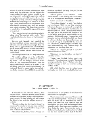 A Study In Scarlet

minutes or more he continued his researches, mea-            constable who found the body. Can you give me
suring with the most exact care the distance be-             his name and address?”
tween marks which were entirely invisible to me,                Lestrade glanced at his note-book.       “John
and occasionally applying his tape to the walls in           Rance,” he said. “He is off duty now. You will ﬁnd
an equally incomprehensible manner. In one place             him at 46, Audley Court, Kennington Park Gate.”
he gathered up very carefully a little pile of grey
                                                                Holmes took a note of the address.
dust from the ﬂoor, and packed it away in an enve-
lope. Finally, he examined with his glass the word               “Come along, Doctor,” he said; “we shall go
upon the wall, going over every letter of it with the        and look him up. I’ll tell you one thing which may
most minute exactness. This done, he appeared to             help you in the case,” he continued, turning to the
be satisﬁed, for he replaced his tape and his glass          two detectives. “There has been murder done, and
in his pocket.                                               the murderer was a man. He was more than six
   “They say that genius is an inﬁnite capacity for          feet high, was in the prime of life, had small feet
taking pains,” he remarked with a smile. “It’s a             for his height, wore coarse, square-toed boots and
very bad deﬁnition, but it does apply to detective           smoked a Trichinopoly cigar. He came here with
work.”                                                       his victim in a four-wheeled cab, which was drawn
                                                             by a horse with three old shoes and one new one
    Gregson and Lestrade had watched the                     on his off fore leg. In all probability the murderer
manœuvres of their amateur companion with con-               had a ﬂorid face, and the ﬁnger-nails of his right
siderable curiosity and some contempt. They evi-             hand were remarkably long. These are only a few
dently failed to appreciate the fact, which I had be-        indications, but they may assist you.”
gun to realize, that Sherlock Holmes’ smallest ac-
tions were all directed towards some deﬁnite and                Lestrade and Gregson glanced at each other
practical end.                                               with an incredulous smile.
   “What do you think of it, sir?” they both asked.             “If this man was murdered, how was it done?”
                                                             asked the former.
   “It would be robbing you of the credit of the
case if I was to presume to help you,” remarked                  “Poison,” said Sherlock Holmes curtly, and
my friend. “You are doing so well now that it                strode off. “One other thing, Lestrade,” he added,
would be a pity for anyone to interfere.” There was          turning round at the door: “ ‘Rache,’ is the Ger-
a world of sarcasm in his voice as he spoke. “If you         man for ‘revenge;’ so don’t lose your time looking
will let me know how your investigations go,” he             for Miss Rachel.”
continued, “I shall be happy to give you any help I             With which Parthian shot he walked away,
can. In the meantime I should like to speak to the           leaving the two rivals open-mouthed behind him.




                                            CHAPTER IV.
                                  What John Rance Had To Tell

    It was one o’clock when we left No. 3, Lau-              are not as sure as you pretend to be of all those
riston Gardens. Sherlock Holmes led me to the                particulars which you gave.”
nearest telegraph ofﬁce, whence he dispatched a                 “There’s no room for a mistake,” he answered.
long telegram. He then hailed a cab, and ordered             “The very ﬁrst thing which I observed on arriving
the driver to take us to the address given us by             there was that a cab had made two ruts with its
Lestrade.                                                    wheels close to the curb. Now, up to last night, we
    “There is nothing like ﬁrst hand evidence,” he           have had no rain for a week, so that those wheels
remarked; “as a matter of fact, my mind is entirely          which left such a deep impression must have been
made up upon the case, but still we may as well              there during the night. There were the marks of
learn all that is to be learned.”                            the horse’s hoofs, too, the outline of one of which
    “You amaze me, Holmes,” said I. “Surely you              was far more clearly cut than that of the other

                                                        17
 