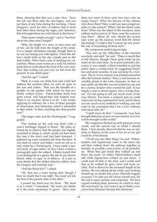 A Study In Scarlet

three, showing that that was a new shoe. Since              these two men—if there were two men—into an
the cab was there after the rain began, and was             empty house? What has become of the cabman
not there at any time during the morning—I have             who drove them? How could one man compel an-
Gregson’s word for that—it follows that it must             other to take poison? Where did the blood come
have been there during the night, and, therefore,           from? What was the object of the murderer, since
that it brought those two individuals to the house.”        robbery had no part in it? How came the woman’s
   “That seems simple enough,” said I; “but how             ring there? Above all, why should the second
about the other man’s height?”                              man write up the German word RACHE before
                                                            decamping? I confess that I cannot see any possi-
    “Why, the height of a man, in nine cases out
                                                            ble way of reconciling all these facts.”
of ten, can be told from the length of his stride.
                                                                 My companion smiled approvingly.
It is a simple calculation enough, though there is
no use my boring you with ﬁgures. I had this fel-                “You sum up the difﬁculties of the situation
low’s stride both on the clay outside and on the            succinctly and well,” he said. “There is much that
dust within. Then I had a way of checking my cal-           is still obscure, though I have quite made up my
culation. When a man writes on a wall, his instinct         mind on the main facts. As to poor Lestrade’s dis-
leads him to write about the level of his own eyes.         covery it was simply a blind intended to put the
Now that writing was just over six feet from the            police upon a wrong track, by suggesting Social-
ground. It was child’s play.”                               ism and secret societies. It was not done by a Ger-
                                                            man. The A, if you noticed, was printed somewhat
   “And his age?” I asked.                                  after the German fashion. Now, a real German in-
    “Well, if a man can stride four and a-half feet         variably prints in the Latin character, so that we
without the smallest effort, he can’t be quite in           may safely say that this was not written by one, but
the sere and yellow. That was the breadth of a              by a clumsy imitator who overdid his part. It was
puddle on the garden walk which he had evi-                 simply a ruse to divert inquiry into a wrong chan-
dently walked across. Patent-leather boots had              nel. I’m not going to tell you much more of the
gone round, and Square-toes had hopped over.                case, Doctor. You know a conjuror gets no credit
There is no mystery about it at all. I am simply            when once he has explained his trick, and if I show
applying to ordinary life a few of those precepts           you too much of my method of working, you will
of observation and deduction which I advocated              come to the conclusion that I am a very ordinary
in that article. Is there anything else that puzzles        individual after all.”
you?”                                                            “I shall never do that,” I answered; “you have
   “The ﬁnger nails and the Trichinopoly,” I sug-           brought detection as near an exact science as it ever
gested.                                                     will be brought in this world.”
    “The writing on the wall was done with a                     My companion ﬂushed up with pleasure at my
man’s foreﬁnger dipped in blood. My glass al-               words, and the earnest way in which I uttered
lowed me to observe that the plaster was slightly           them. I had already observed that he was as sen-
scratched in doing it, which would not have been            sitive to ﬂattery on the score of his art as any girl
the case if the man’s nail had been trimmed. I              could be of her beauty.
gathered up some scattered ash from the ﬂoor. It                 “I’ll tell you one other thing,” he said. “Patent-
was dark in colour and ﬂakey—such an ash as is              leathers and Square-toes came in the same cab,
only made by a Trichinopoly. I have made a spe-             and they walked down the pathway together as
cial study of cigar ashes—in fact, I have written a         friendly as possible—arm-in-arm, in all probabil-
monograph upon the subject. I ﬂatter myself that            ity. When they got inside they walked up and
I can distinguish at a glance the ash of any known          down the room—or rather, Patent-leathers stood
brand, either of cigar or of tobacco. It is just in         still while Square-toes walked up and down. I
such details that the skilled detective differs from        could read all that in the dust; and I could read
the Gregson and Lestrade type.”                             that as he walked he grew more and more ex-
                                                            cited. That is shown by the increased length of his
   “And the ﬂorid face?” I asked.
                                                            strides. He was talking all the while, and working
   “Ah, that was a more daring shot, though I               himself up, no doubt, into a fury. Then the tragedy
have no doubt that I was right. You must not ask            occurred. I’ve told you all I know myself now, for
me that at the present state of the affair.”                the rest is mere surmise and conjecture. We have
    I passed my hand over my brow. “My head                 a good working basis, however, on which to start.
is in a whirl,” I remarked; “the more one thinks            We must hurry up, for I want to go to Halle’s con-
of it the more mysterious it grows. How came                cert to hear Norman Neruda this afternoon.”

                                                       18
 