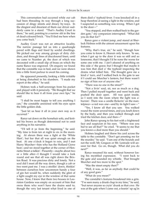 A Study In Scarlet

    This conversation had occurred while our cab              them died o’ typhoid fever. I was knocked all in a
had been threading its way through a long suc-                heap therefore at seeing a light in the window, and
cession of dingy streets and dreary by-ways. In               I suspected as something was wrong. When I got
the dingiest and dreariest of them our driver sud-            to the door—”
denly came to a stand. “That’s Audley Court in                     “You stopped, and then walked back to the gar-
there,” he said, pointing to a narrow slit in the line        den gate,” my companion interrupted. “What did
of dead-coloured brick. “You’ll ﬁnd me here when              you do that for?”
you come back.”                                                    Rance gave a violent jump, and stared at Sher-
    Audley Court was not an attractive locality.              lock Holmes with the utmost amazement upon his
The narrow passage led us into a quadrangle                   features.
paved with ﬂags and lined by sordid dwellings.                     “Why, that’s true, sir,” he said; “though how
We picked our way among groups of dirty chil-                 you come to know it, Heaven only knows. Ye see,
dren, and through lines of discoloured linen, until           when I got up to the door it was so still and so
we came to Number 46, the door of which was                   lonesome, that I thought I’d be none the worse for
decorated with a small slip of brass on which the             some one with me. I ain’t afeared of anything on
name Rance was engraved. On enquiry we found                  this side o’ the grave; but I thought that maybe it
that the constable was in bed, and we were shown              was him that died o’ the typhoid inspecting the
into a little front parlour to await his coming.              drains what killed him. The thought gave me a
   He appeared presently, looking a little irritable          kind o’ turn, and I walked back to the gate to see
at being disturbed in his slumbers. “I made my                if I could see Murcher’s lantern, but there wasn’t
report at the ofﬁce,” he said.                                no sign of him nor of anyone else.”
                                                                   “There was no one in the street?”
   Holmes took a half-sovereign from his pocket
                                                                   “Not a livin’ soul, sir, nor as much as a dog.
and played with it pensively. “We thought that we
                                                              Then I pulled myself together and went back and
should like to hear it all from your own lips,” he
                                                              pushed the door open. All was quiet inside,
said.
                                                              so I went into the room where the light was a-
   “I shall be most happy to tell you anything I              burnin’. There was a candle ﬂickerin’ on the man-
can,” the constable answered with his eyes upon               telpiece—a red wax one—and by its light I saw—”
the little golden disk.                                            “Yes, I know all that you saw. You walked
   “Just let us hear it all in your own way as it             round the room several times, and you knelt down
occurred.”                                                    by the body, and then you walked through and
                                                              tried the kitchen door, and then—”
   Rance sat down on the horsehair sofa, and knit-
ted his brows as though determined not to omit                     John Rance sprang to his feet with a frightened
anything in his narrative.                                    face and suspicion in his eyes. “Where was you
                                                              hid to see all that?” he cried. “It seems to me that
    “I’ll tell it ye from the beginning,” he said.            you knows a deal more than you should.”
“My time is from ten at night to six in the morn-
                                                                   Holmes laughed and threw his card across the
ing. At eleven there was a ﬁght at the ‘White
                                                              table to the constable. “Don’t get arresting me for
Hart’; but bar that all was quiet enough on the
                                                              the murder,” he said. “I am one of the hounds and
beat. At one o’clock it began to rain, and I met
                                                              not the wolf; Mr. Gregson or Mr. Lestrade will an-
Harry Murcher—him who has the Holland Grove
                                                              swer for that. Go on, though. What did you do
beat—and we stood together at the corner of Hen-
                                                              next?”
rietta Street a-talkin’. Presently—maybe about two
                                                                   Rance resumed his seat, without however los-
or a little after—I thought I would take a look
                                                              ing his mystiﬁed expression. “I went back to
round and see that all was right down the Brix-
                                                              the gate and sounded my whistle. That brought
ton Road. It was precious dirty and lonely. Not a
                                                              Murcher and two more to the spot.”
soul did I meet all the way down, though a cab or
two went past me. I was a strollin’ down, thinkin’                 “Was the street empty then?”
between ourselves how uncommon handy a four                        “Well, it was, as far as anybody that could be
of gin hot would be, when suddenly the glint of               of any good goes.”
a light caught my eye in the window of that same                   “What do you mean?”
house. Now, I knew that them two houses in Lau-                    The constable’s features broadened into a grin.
riston Gardens was empty on account of him that               “I’ve seen many a drunk chap in my time,” he said,
owns them who won’t have the drains seed to,                  “but never anyone so cryin’ drunk as that cove. He
though the very last tenant what lived in one of              was at the gate when I came out, a-leanin’ up ag’in

                                                         19
 