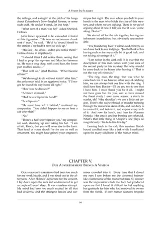 A Study In Scarlet

the railings, and a-singin’ at the pitch o’ his lungs        stripes last night. The man whom you held in your
about Columbine’s New-fangled Banner, or some                hands is the man who holds the clue of this mys-
such stuff. He couldn’t stand, far less help.”               tery, and whom we are seeking. There is no use of
  “What sort of a man was he?” asked Sherlock                arguing about it now; I tell you that it is so. Come
Holmes.                                                      along, Doctor.”
    John Rance appeared to be somewhat irritated                 We started off for the cab together, leaving our
at this digression. “He was an uncommon drunk                informant incredulous, but obviously uncomfort-
sort o’ man,” he said. “He’d ha’ found hisself in            able.
the station if we hadn’t been so took up.”                      “The blundering fool,” Holmes said, bitterly, as
  “His face—his dress—didn’t you notice them?”               we drove back to our lodgings. “Just to think of his
Holmes broke in impatiently.                                 having such an incomparable bit of good luck, and
                                                             not taking advantage of it.”
    “I should think I did notice them, seeing that
I had to prop him up—me and Murcher between                     “I am rather in the dark still. It is true that the
us. He was a long chap, with a red face, the lower           description of this man tallies with your idea of
part mufﬂed round—”                                          the second party in this mystery. But why should
                                                             he come back to the house after leaving it? That is
    “That will do,” cried Holmes. “What became
                                                             not the way of criminals.”
of him?”
                                                                 “The ring, man, the ring: that was what he
   “We’d enough to do without lookin’ after him,”
                                                             came back for. If we have no other way of catching
the policeman said, in an aggrieved voice. “I’ll wa-
                                                             him, we can always bait our line with the ring. I
ger he found his way home all right.”
                                                             shall have him, Doctor—I’ll lay you two to one that
   “How was he dressed?”                                     I have him. I must thank you for it all. I might
   “A brown overcoat.”                                       not have gone but for you, and so have missed
   “Had he a whip in his hand?”                              the ﬁnest study I ever came across: a study in
                                                             scarlet, eh? Why shouldn’t we use a little art jar-
   “A whip—no.”
                                                             gon. There’s the scarlet thread of murder running
   “He must have left it behind,” muttered my                through the colourless skein of life, and our duty is
companion. “You didn’t happen to see or hear a               to unravel it, and isolate it, and expose every inch
cab after that?”                                             of it. And now for lunch, and then for Norman
   “No.”                                                     Neruda. Her attack and her bowing are splendid.
    “There’s a half-sovereign for you,” my compan-           What’s that little thing of Chopin’s she plays so
ion said, standing up and taking his hat. “I am              magniﬁcently: Tra-la-la-lira-lira-lay.”
afraid, Rance, that you will never rise in the force.           Leaning back in the cab, this amateur blood-
That head of yours should be for use as well as              hound carolled away like a lark while I meditated
ornament. You might have gained your sergeant’s              upon the many-sidedness of the human mind.




                                             CHAPTER V.
                              Our Advertisement Brings A Visitor

    Our morning’s exertions had been too much                mises crowded into it. Every time that I closed
for my weak health, and I was tired out in the af-           my eyes I saw before me the distorted baboon-
ternoon. After Holmes’ departure for the concert,            like countenance of the murdered man. So sinister
I lay down upon the sofa and endeavoured to get              was the impression which that face had produced
a couple of hours’ sleep. It was a useless attempt.          upon me that I found it difﬁcult to feel anything
My mind had been too much excited by all that                but gratitude for him who had removed its owner
had occurred, and the strangest fancies and sur-             from the world. If ever human features bespoke


                                                        20
 