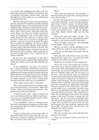 A Study In Scarlet

vice of the most malignant type, they were cer-                    “Why?”
tainly those of Enoch J. Drebber, of Cleveland. Still              “Look at this advertisement,” he answered. “I
I recognized that justice must be done, and that               had one sent to every paper this morning immedi-
the depravity of the victim was no condonement                 ately after the affair.”
in the eyes of the law.
                                                                   He threw the paper across to me and I glanced
    The more I thought of it the more extraordinary            at the place indicated. It was the ﬁrst announce-
did my companion’s hypothesis, that the man had                ment in the “Found” column. “In Brixton Road,
been poisoned, appear. I remembered how he had                 this morning,” it ran, “a plain gold wedding ring,
sniffed his lips, and had no doubt that he had de-             found in the roadway between the ‘White Hart’
tected something which had given rise to the idea.             Tavern and Holland Grove. Apply Dr. Watson,
Then, again, if not poison, what had caused the                221b, Baker Street, between eight and nine this
man’s death, since there was neither wound nor                 evening.”
marks of strangulation? But, on the other hand,                    “Excuse my using your name,” he said. “If I
whose blood was that which lay so thickly upon                 used my own some of these dunderheads would
the ﬂoor? There were no signs of a struggle, nor               recognize it, and want to meddle in the affair.”
had the victim any weapon with which he might
                                                                   “That is all right,” I answered. “But supposing
have wounded an antagonist. As long as all these
                                                               anyone applies, I have no ring.”
questions were unsolved, I felt that sleep would be
no easy matter, either for Holmes or myself. His                   “Oh yes, you have,” said he, handing me one.
quiet self-conﬁdent manner convinced me that he                “This will do very well. It is almost a facsimile.”
had already formed a theory which explained all                    “And who do you expect will answer this ad-
the facts, though what it was I could not for an               vertisement.”
instant conjecture.                                                “Why, the man in the brown coat—our ﬂorid
    He was very late in returning—so late, that I              friend with the square toes. If he does not come
knew that the concert could not have detained him              himself he will send an accomplice.”
all the time. Dinner was on the table before he ap-                “Would he not consider it as too dangerous?”
peared.                                                            “Not at all. If my view of the case is correct,
   “It was magniﬁcent,” he said, as he took his                and I have every reason to believe that it is, this
seat. “Do you remember what Darwin says about                  man would rather risk anything than lose the ring.
music? He claims that the power of producing and               According to my notion he dropped it while stoop-
appreciating it existed among the human race long              ing over Drebber’s body, and did not miss it at
before the power of speech was arrived at. Perhaps             the time. After leaving the house he discovered
that is why we are so subtly inﬂuenced by it. There            his loss and hurried back, but found the police al-
are vague memories in our souls of those misty                 ready in possession, owing to his own folly in leav-
centuries when the world was in its childhood.”                ing the candle burning. He had to pretend to be
   “That’s rather a broad idea,” I remarked.                   drunk in order to allay the suspicions which might
                                                               have been aroused by his appearance at the gate.
    “One’s ideas must be as broad as Nature if they
                                                               Now put yourself in that man’s place. On think-
are to interpret Nature,” he answered. “What’s the
                                                               ing the matter over, it must have occurred to him
matter? You’re not looking quite yourself. This
                                                               that it was possible that he had lost the ring in the
Brixton Road affair has upset you.”
                                                               road after leaving the house. What would he do,
    “To tell the truth, it has,” I said. “I ought to be        then? He would eagerly look out for the evening
more case-hardened after my Afghan experiences.                papers in the hope of seeing it among the arti-
I saw my own comrades hacked to pieces at Mai-                 cles found. His eye, of course, would light upon
wand without losing my nerve.”                                 this. He would be overjoyed. Why should he fear
    “I can understand. There is a mystery about                a trap? There would be no reason in his eyes why
this which stimulates the imagination; where there             the ﬁnding of the ring should be connected with
is no imagination there is no horror. Have you seen            the murder. He would come. He will come. You
the evening paper?”                                            shall see him within an hour.”
   “No.”                                                           “And then?” I asked.
    “It gives a fairly good account of the affair. It              “Oh, you can leave me to deal with him then.
does not mention the fact that when the man was                Have you any arms?”
raised up, a woman’s wedding ring fell upon the                    “I have my old service revolver and a few car-
ﬂoor. It is just as well it does not.”                         tridges.”

                                                          21
 
