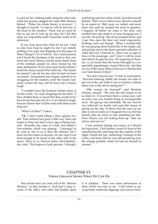 A Study In Scarlet

I could see her walking feebly along the other side,          and having seen her safely inside, I perched myself
while her pursuer dogged her some little distance             behind. That’s an art which every detective should
behind. “Either his whole theory is incorrect,” I             be an expert at. Well, away we rattled, and never
thought to myself, “or else he will be led now to             drew rein until we reached the street in question.
the heart of the mystery.” There was no need for              I hopped off before we came to the door, and
him to ask me to wait up for him, for I felt that             strolled down the street in an easy, lounging way. I
sleep was impossible until I heard the result of his          saw the cab pull up. The driver jumped down, and
adventure.                                                    I saw him open the door and stand expectantly.
                                                              Nothing came out though. When I reached him
    It was close upon nine when he set out. I had
                                                              he was groping about frantically in the empty cab,
no idea how long he might be, but I sat stolidly
                                                              and giving vent to the ﬁnest assorted collection of
pufﬁng at my pipe and skipping over the pages of
                                                              oaths that ever I listened to. There was no sign or
Henri Murger’s Vie de Boh`me. Ten o’clock passed,
                            e
                                                              trace of his passenger, and I fear it will be some
and I heard the footsteps of the maid as they pat-
                                                              time before he gets his fare. On inquiring at Num-
tered off to bed. Eleven, and the more stately tread
                                                              ber 13 we found that the house belonged to a re-
of the landlady passed my door, bound for the
                                                              spectable paperhanger, named Keswick, and that
same destination. It was close upon twelve before I
                                                              no one of the name either of Sawyer or Dennis had
heard the sharp sound of his latch-key. The instant
                                                              ever been heard of there.”
he entered I saw by his face that he had not been
successful. Amusement and chagrin seemed to be                    “You don’t mean to say,” I cried, in amazement,
struggling for the mastery, until the former sud-             “that that tottering, feeble old woman was able to
denly carried the day, and he burst into a hearty             get out of the cab while it was in motion, without
laugh.                                                        either you or the driver seeing her?”
    “I wouldn’t have the Scotland Yarders know it                 “Old woman be damned!” said Sherlock
for the world,” he cried, dropping into his chair; “I         Holmes, sharply. “We were the old women to be
have chaffed them so much that they would never               so taken in. It must have been a young man, and
have let me hear the end of it. I can afford to laugh,        an active one, too, besides being an incomparable
because I know that I will be even with them in the           actor. The get-up was inimitable. He saw that he
long run.”                                                    was followed, no doubt, and used this means of
                                                              giving me the slip. It shows that the man we are
   “What is it then?” I asked.                                after is not as lonely as I imagined he was, but has
    “Oh, I don’t mind telling a story against my-             friends who are ready to risk something for him.
self. That creature had gone a little way when she            Now, Doctor, you are looking done-up. Take my
began to limp and show every sign of being foot-              advice and turn in.”
sore. Presently she came to a halt, and hailed a                  I was certainly feeling very weary, so I obeyed
four-wheeler which was passing. I managed to                  his injunction. I left Holmes seated in front of the
be close to her so as to hear the address, but I              smouldering ﬁre, and long into the watches of the
need not have been so anxious, for she sang it out            night I heard the low, melancholy wailings of his
loud enough to be heard at the other side of the              violin, and knew that he was still pondering over
street, ‘Drive to 13, Duncan Street, Houndsditch,’            the strange problem which he had set himself to
she cried. This begins to look genuine, I thought,            unravel.




                                             CHAPTER VI.
                            Tobias Gregson Shows What He Can Do

   The papers next day were full of the “Brixton              it in addition. There was some information in
Mystery,” as they termed it. Each had a long ac-              them which was new to me. I still retain in my
count of the affair, and some had leaders upon                scrap-book numerous clippings and extracts bear-


                                                         23
 