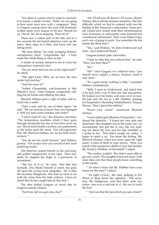 A Study In Scarlet

     “Yes; there is a point which I wish to ascertain.           “Ah, I’ll tell you all about it. Of course, Doctor
It is merely a matter of time. Hullo! we are going            Watson, this is strictly between ourselves. The ﬁrst
to hear some news now with a vengeance! Here                  difﬁculty which we had to contend with was the
is Gregson coming down the road with beatitude                ﬁnding of this American’s antecedents. Some peo-
written upon every feature of his face. Bound for             ple would have waited until their advertisements
us, I know. Yes, he is stopping. There he is!”                were answered, or until parties came forward and
    There was a violent peal at the bell, and in a            volunteered information. That is not Tobias Greg-
few seconds the fair-haired detective came up the             son’s way of going to work. You remember the hat
stairs, three steps at a time, and burst into our             beside the dead man?”
sitting-room.                                                    “Yes,” said Holmes; “by John Underwood and
   “My dear fellow,” he cried, wringing Holmes’               Sons, 129, Camberwell Road.”
unresponsive hand, “congratulate me! I have                      Gregson looked quite crest-fallen.
made the whole thing as clear as day.”
                                                                “I had no idea that you noticed that,” he said.
   A shade of anxiety seemed to me to cross my                “Have you been there?”
companion’s expressive face.
                                                                 “No.”
   “Do you mean that you are on the right track?”
                                                                 “Ha!” cried Gregson, in a relieved voice; “you
he asked.
                                                              should never neglect a chance, however small it
   “The right track! Why, sir, we have the man                may seem.”
under lock and key.”
                                                                “To a great mind, nothing is little,” remarked
   “And his name is?”                                         Holmes, sententiously.
   “Arthur Charpentier, sub-lieutenant in Her                     “Well, I went to Underwood, and asked him
Majesty’s navy,” cried Gregson, pompously, rub-               if he had sold a hat of that size and description.
bing his fat hands and inﬂating his chest.                    He looked over his books, and came on it at once.
   Sherlock Holmes gave a sigh of relief, and re-             He had sent the hat to a Mr. Drebber, residing
laxed into a smile.                                           at Charpentier’s Boarding Establishment, Torquay
    “Take a seat, and try one of these cigars,” he            Terrace. Thus I got at his address.”
said. “We are anxious to know how you managed                   “Smart—very smart!” murmured Sherlock
it. Will you have some whiskey and water?”                    Holmes.
    “I don’t mind if I do,” the detective answered.               “I next called upon Madame Charpentier,” con-
“The tremendous exertions which I have gone                   tinued the detective. “I found her very pale and
through during the last day or two have worn me               distressed. Her daughter was in the room, too—an
out. Not so much bodily exertion, you understand,             uncommonly ﬁne girl she is, too; she was look-
as the strain upon the mind. You will appreciate              ing red about the eyes and her lips trembled as
that, Mr. Sherlock Holmes, for we are both brain-             I spoke to her. That didn’t escape my notice. I
workers.”                                                     began to smell a rat. You know the feeling, Mr.
   “You do me too much honour,” said Holmes,                  Sherlock Holmes, when you come upon the right
gravely. “Let us hear how you arrived at this most            scent—a kind of thrill in your nerves. ‘Have you
gratifying result.”                                           heard of the mysterious death of your late boarder
                                                              Mr. Enoch J. Drebber, of Cleveland?’ I asked.
   The detective seated himself in the arm-chair,
and puffed complacently at his cigar. Then sud-                   “The mother nodded. She didn’t seem able to
denly he slapped his thigh in a paroxysm of                   get out a word. The daughter burst into tears. I felt
amusement.                                                    more than ever that these people knew something
                                                              of the matter.
    “The fun of it is,” he cried, “that that fool
Lestrade, who thinks himself so smart, has gone                  “ ‘At what o’clock did Mr. Drebber leave your
off upon the wrong track altogether. He is after              house for the train?’ I asked.
the secretary Stangerson, who had no more to do                   “ ‘At eight o’clock,’ she said, gulping in her
with the crime than the babe unborn. I have no                throat to keep down her agitation. ‘His secre-
doubt that he has caught him by this time.”                   tary, Mr. Stangerson, said that there were two
   The idea tickled Gregson so much that he                   trains—one at 9.15 and one at 11. He was to catch
laughed until he choked.                                      the ﬁrst.’
   “And how did you get your clue?”                              “ ‘And was that the last which you saw of him?’

                                                         25
 