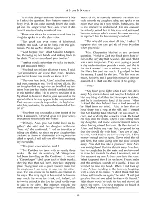 A Study In Scarlet

    “A terrible change came over the woman’s face             Worst of all, he speedily assumed the same atti-
as I asked the question. Her features turned per-             tude towards my daughter, Alice, and spoke to her
fectly livid. It was some seconds before she could            more than once in a way which, fortunately, she
get out the single word ‘Yes’—and when it did                 is too innocent to understand. On one occasion
come it was in a husky unnatural tone.                        he actually seized her in his arms and embraced
   “There was silence for a moment, and then the              her—an outrage which caused his own secretary
daughter spoke in a calm clear voice.                         to reproach him for his unmanly conduct.’

   “ ‘No good can ever come of falsehood,                        “ ‘But why did you stand all this,’ I asked. ‘I
mother,’ she said. ‘Let us be frank with this gen-            suppose that you can get rid of your boarders
tleman. We did see Mr. Drebber again.’                        when you wish.’
    “ ‘God forgive you!’ cried Madame Charpen-                    “Mrs. Charpentier blushed at my pertinent
tier, throwing up her hands and sinking back in               question. ‘Would to God that I had given him no-
her chair. ‘You have murdered your brother.’                  tice on the very day that he came,’ she said. ‘But it
   “ ‘Arthur would rather that we spoke the truth,’           was a sore temptation. They were paying a pound
the girl answered ﬁrmly.                                      a day each—fourteen pounds a week, and this is
                                                              the slack season. I am a widow, and my boy in
   “ ‘You had best tell me all about it now,’ I said.
                                                              the Navy has cost me much. I grudged to lose
‘Half-conﬁdences are worse than none. Besides,
                                                              the money. I acted for the best. This last was too
you do not know how much we know of it.’
                                                              much, however, and I gave him notice to leave on
    “ ‘On your head be it, Alice!’ cried her mother;          account of it. That was the reason of his going.’
and then, turning to me, ‘I will tell you all, sir. Do
not imagine that my agitation on behalf of my son                “ ‘Well?’
arises from any fear lest he should have had a hand               “ ‘My heart grew light when I saw him drive
in this terrible affair. He is utterly innocent of it.        away. My son is on leave just now, but I did not tell
My dread is, however, that in your eyes and in the            him anything of all this, for his temper is violent,
eyes of others he may appear to be compromised.               and he is passionately fond of his sister. When
That however is surely impossible. His high char-             I closed the door behind them a load seemed to
acter, his profession, his antecedents would all for-         be lifted from my mind. Alas, in less than an
bid it.’                                                      hour there was a ring at the bell, and I learned
    “ ‘Your best way is to make a clean breast of the         that Mr. Drebber had returned. He was much ex-
facts,’ I answered. ‘Depend upon it, if your son is           cited, and evidently the worse for drink. He forced
innocent he will be none the worse.’                          his way into the room, where I was sitting with
    “ ‘Perhaps, Alice, you had better leave us to-            my daughter, and made some incoherent remark
gether,’ she said, and her daughter withdrew.                 about having missed his train. He then turned to
‘Now, sir,’ she continued, ‘I had no intention of             Alice, and before my very face, proposed to her
telling you all this, but since my poor daughter has          that she should ﬂy with him. “You are of age,”
disclosed it I have no alternative. Having once de-           he said, “and there is no law to stop you. I have
cided to speak, I will tell you all without omitting          money enough and to spare. Never mind the old
any particular.’                                              girl here, but come along with me now straight
                                                              away. You shall live like a princess.” Poor Alice
   “ ‘It is your wisest course,’ said I.                      was so frightened that she shrunk away from him,
    “ ‘Mr. Drebber has been with us nearly three              but he caught her by the wrist and endeavoured
weeks. He and his secretary, Mr. Stangerson,                  to draw her towards the door. I screamed, and at
had been travelling on the Continent. I noticed               that moment my son Arthur came into the room.
a “Copenhagen” label upon each of their trunks,               What happened then I do not know. I heard oaths
showing that that had been their last stopping                and the confused sounds of a scufﬂe. I was too
place. Stangerson was a quiet reserved man, but               terriﬁed to raise my head. When I did look up
his employer, I am sorry to say, was far other-               I saw Arthur standing in the doorway laughing,
wise. He was coarse in his habits and brutish in              with a stick in his hand. “I don’t think that ﬁne
his ways. The very night of his arrival he became             fellow will trouble us again,” he said. “I will just
very much the worse for drink, and, indeed, af-               go after him and see what he does with himself.”
ter twelve o’clock in the day he could hardly ever            With those words he took his hat and started off
be said to be sober. His manners towards the                  down the street. The next morning we heard of
maid-servants were disgustingly free and familiar.            Mr. Drebber’s mysterious death.’

                                                         26
 