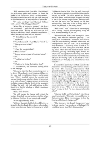 A Study In Scarlet

    “This statement came from Mrs. Charpentier’s              Drebber received a blow from the stick, in the pit
lips with many gasps and pauses. At times she                 of the stomach, perhaps, which killed him without
spoke so low that I could hardly catch the words. I           leaving any mark. The night was so wet that no
made shorthand notes of all that she said, however,           one was about, so Charpentier dragged the body
so that there should be no possibility of a mistake.”         of his victim into the empty house. As to the can-
    “It’s quite exciting,” said Sherlock Holmes,              dle, and the blood, and the writing on the wall,
with a yawn. “What happened next?”                            and the ring, they may all be so many tricks to
                                                              throw the police on to the wrong scent.”
    “When Mrs. Charpentier paused,” the detec-
tive continued, “I saw that the whole case hung                  “Well done!” said Holmes in an encouraging
upon one point. Fixing her with my eye in a                   voice. “Really, Gregson, you are getting along. We
way which I always found effective with women, I              shall make something of you yet.”
asked her at what hour her son returned.
                                                                  “I ﬂatter myself that I have managed it rather
    “ ‘I do not know,’ she answered.                          neatly,” the detective answered proudly. “The
    “ ‘Not know?’                                             young man volunteered a statement, in which he
    “ ‘No; he has a latch-key, and he let himself in.’        said that after following Drebber some time, the
    “ ‘After you went to bed?’                                latter perceived him, and took a cab in order to get
                                                              away from him. On his way home he met an old
    “ ‘Yes.’
                                                              shipmate, and took a long walk with him. On be-
    “ ‘When did you go to bed?’                               ing asked where this old shipmate lived, he was
    “ ‘About eleven.’                                         unable to give any satisfactory reply. I think the
    “ ‘So your son was gone at least two hours?’              whole case ﬁts together uncommonly well. What
                                                              amuses me is to think of Lestrade, who had started
    “ ‘Yes.’
                                                              off upon the wrong scent. I am afraid he won’t
    “ ‘Possibly four or ﬁve?’                                 make much of—Why, by Jove, here’s the very man
    “ ‘Yes.’                                                  himself!”
    “ ‘What was he doing during that time?’                       It was indeed Lestrade, who had ascended the
    “ ‘I do not know,’ she answered, turning white            stairs while we were talking, and who now entered
to her very lips.                                             the room. The assurance and jauntiness which
    “Of course after that there was nothing more to           generally marked his demeanour and dress were,
be done. I found out where Lieutenant Charpen-                however, wanting. His face was disturbed and
tier was, took two ofﬁcers with me, and arrested              troubled, while his clothes were disarranged and
him. When I touched him on the shoulder and                   untidy. He had evidently come with the inten-
warned him to come quietly with us, he answered               tion of consulting with Sherlock Holmes, for on
us as bold as brass, ‘I suppose you are arresting me          perceiving his colleague he appeared to be embar-
for being concerned in the death of that scoundrel            rassed and put out. He stood in the centre of the
Drebber,’ he said. We had said nothing to him                 room, fumbling nervously with his hat and uncer-
about it, so that his alluding to it had a most sus-          tain what to do. “This is a most extraordinary
picious aspect.”                                              case,” he said at last—“a most incomprehensible
    “Very,” said Holmes.                                      affair.”
    “He still carried the heavy stick which the                  “Ah, you ﬁnd it so, Mr. Lestrade!” cried Greg-
mother described him as having with him when                  son, triumphantly. “I thought you would come to
he followed Drebber. It was a stout oak cudgel.”              that conclusion. Have you managed to ﬁnd the
    “What is your theory, then?”                              Secretary, Mr. Joseph Stangerson?”
    “Well, my theory is that he followed Drebber as              “The Secretary, Mr. Joseph Stangerson,” said
far as the Brixton Road. When there, a fresh alter-           Lestrade gravely, “was murdered at Halliday’s Pri-
cation arose between them, in the course of which             vate Hotel about six o’clock this morning.”




                                                         27
 