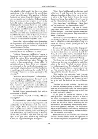 A Study In Scarlet

that a ladder, which usually lay there, was raised              “I have them,” said Lestrade, producing a small
against one of the windows of the second ﬂoor,              white box; “I took them and the purse and the
which was wide open. After passing, he looked               telegram, intending to have them put in a place
back and saw a man descend the ladder. He came              of safety at the Police Station. It was the merest
down so quietly and openly that the boy imagined            chance my taking these pills, for I am bound to
him to be some carpenter or joiner at work in the           say that I do not attach any importance to them.”
hotel. He took no particular notice of him, beyond              “Give them here,” said Holmes. “Now, Doc-
thinking in his own mind that it was early for him          tor,” turning to me, “are those ordinary pills?”
to be at work. He has an impression that the man                They certainly were not. They were of a pearly
was tall, had a reddish face, and was dressed in            grey colour, small, round, and almost transparent
a long, brownish coat. He must have stayed in               against the light. “From their lightness and trans-
the room some little time after the murder, for we          parency, I should imagine that they are soluble in
found blood-stained water in the basin, where he            water,” I remarked.
had washed his hands, and marks on the sheets
                                                                “Precisely so,” answered Holmes. “Now would
where he had deliberately wiped his knife.”
                                                            you mind going down and fetching that poor little
    I glanced at Holmes on hearing the description          devil of a terrier which has been bad so long, and
of the murderer, which tallied so exactly with his          which the landlady wanted you to put out of its
own. There was, however, no trace of exultation or          pain yesterday.”
satisfaction upon his face.                                     I went downstairs and carried the dog upstair
   “Did you ﬁnd nothing in the room which could             in my arms. It’s laboured breathing and glazing
furnish a clue to the murderer?” he asked.                  eye showed that it was not far from its end. In-
    “Nothing. Stangerson had Drebber’s purse in             deed, its snow-white muzzle proclaimed that it
his pocket, but it seems that this was usual, as he         had already exceeded the usual term of canine ex-
did all the paying. There was eighty odd pounds             istence. I placed it upon a cushion on the rug.
in it, but nothing had been taken. Whatever the                 “I will now cut one of these pills in two,” said
motives of these extraordinary crimes, robbery is           Holmes, and drawing his penknife he suited the
certainly not one of them. There were no papers             action to the word. “One half we return into the
or memoranda in the murdered man’s pocket, ex-              box for future purposes. The other half I will place
cept a single telegram, dated from Cleveland about          in this wine glass, in which is a teaspoonful of wa-
a month ago, and containing the words, ‘J. H. is            ter. You perceive that our friend, the Doctor, is
in Europe.’ There was no name appended to this              right, and that it readily dissolves.”
message.”                                                       “This may be very interesting,” said Lestrade,
   “And there was nothing else?” Holmes asked.              in the injured tone of one who suspects that he is
    “Nothing of any importance. The man’s novel,            being laughed at, “I cannot see, however, what it
with which he had read himself to sleep was lying           has to do with the death of Mr. Joseph Stanger-
upon the bed, and his pipe was on a chair beside            son.”
him. There was a glass of water on the table, and               “Patience, my friend, patience! You will ﬁnd
on the window-sill a small chip ointment box con-           in time that it has everything to do with it. I shall
taining a couple of pills.”                                 now add a little milk to make the mixture palat-
                                                            able, and on presenting it to the dog we ﬁnd that
   Sherlock Holmes sprang from his chair with an
                                                            he laps it up readily enough.”
exclamation of delight.
                                                                As he spoke he turned the contents of the
    “The last link,” he cried, exultantly. “My case         wine glass into a saucer and placed it in front of
is complete.”                                               the terrier, who speedily licked it dry. Sherlock
   The two detectives stared at him in amazement.           Holmes’ earnest demeanour had so far convinced
    “I have now in my hands,” my companion said,            us that we all sat in silence, watching the ani-
conﬁdently, “all the threads which have formed              mal intently, and expecting some startling effect.
such a tangle. There are, of course, details to be          None such appeared, however. The dog contin-
ﬁlled in, but I am as certain of all the main facts,        ued to lie stretched upon the cushion, breathing in
from the time that Drebber parted from Stanger-             a laboured way, but apparently neither the better
son at the station, up to the discovery of the body         nor the worse for its draught.
of the latter, as if I had seen them with my own                Holmes had taken out his watch, and as minute
eyes. I will give you a proof of my knowledge.              followed minute without result, an expression of
Could you lay your hand upon those pills?”                  the utmost chagrin and disappointment appeared

                                                       29
 