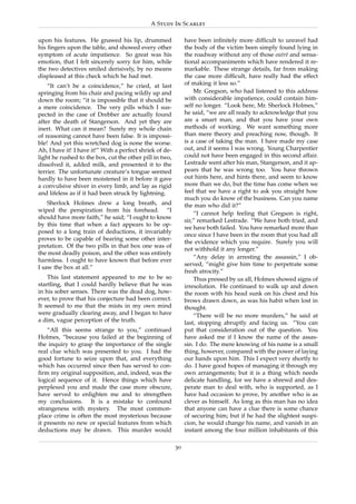 A Study In Scarlet

upon his features. He gnawed his lip, drummed                  have been inﬁnitely more difﬁcult to unravel had
his ﬁngers upon the table, and showed every other              the body of the victim been simply found lying in
symptom of acute impatience. So great was his                  the roadway without any of those outr´ and sensa-
                                                                                                      e
emotion, that I felt sincerely sorry for him, while            tional accompaniments which have rendered it re-
the two detectives smiled derisively, by no means              markable. These strange details, far from making
displeased at this check which he had met.                     the case more difﬁcult, have really had the effect
    “It can’t be a coincidence,” he cried, at last             of making it less so.”
springing from his chair and pacing wildly up and                  Mr. Gregson, who had listened to this address
down the room; “it is impossible that it should be             with considerable impatience, could contain him-
a mere coincidence. The very pills which I sus-                self no longer. “Look here, Mr. Sherlock Holmes,”
pected in the case of Drebber are actually found               he said, “we are all ready to acknowledge that you
after the death of Stangerson. And yet they are                are a smart man, and that you have your own
inert. What can it mean? Surely my whole chain                 methods of working. We want something more
of reasoning cannot have been false. It is impossi-            than mere theory and preaching now, though. It
ble! And yet this wretched dog is none the worse.              is a case of taking the man. I have made my case
Ah, I have it! I have it!” With a perfect shriek of de-        out, and it seems I was wrong. Young Charpentier
light he rushed to the box, cut the other pill in two,         could not have been engaged in this second affair.
dissolved it, added milk, and presented it to the              Lestrade went after his man, Stangerson, and it ap-
terrier. The unfortunate creature’s tongue seemed              pears that he was wrong too. You have thrown
hardly to have been moistened in it before it gave             out hints here, and hints there, and seem to know
a convulsive shiver in every limb, and lay as rigid            more than we do, but the time has come when we
and lifeless as if it had been struck by lightning.            feel that we have a right to ask you straight how
                                                               much you do know of the business. Can you name
    Sherlock Holmes drew a long breath, and                    the man who did it?”
wiped the perspiration from his forehead. “I
                                                                   “I cannot help feeling that Gregson is right,
should have more faith,” he said; “I ought to know
                                                               sir,” remarked Lestrade. “We have both tried, and
by this time that when a fact appears to be op-
                                                               we have both failed. You have remarked more than
posed to a long train of deductions, it invariably
                                                               once since I have been in the room that you had all
proves to be capable of bearing some other inter-
                                                               the evidence which you require. Surely you will
pretation. Of the two pills in that box one was of
                                                               not withhold it any longer.”
the most deadly poison, and the other was entirely
                                                                   “Any delay in arresting the assassin,” I ob-
harmless. I ought to have known that before ever
                                                               served, “might give him time to perpetrate some
I saw the box at all.”
                                                               fresh atrocity.”
    This last statement appeared to me to be so                    Thus pressed by us all, Holmes showed signs of
startling, that I could hardly believe that he was             irresolution. He continued to walk up and down
in his sober senses. There was the dead dog, how-              the room with his head sunk on his chest and his
ever, to prove that his conjecture had been correct.           brows drawn down, as was his habit when lost in
It seemed to me that the mists in my own mind                  thought.
were gradually clearing away, and I began to have                  “There will be no more murders,” he said at
a dim, vague perception of the truth.                          last, stopping abruptly and facing us. “You can
    “All this seems strange to you,” continued                 put that consideration out of the question. You
Holmes, “because you failed at the beginning of                have asked me if I know the name of the assas-
the inquiry to grasp the importance of the single              sin. I do. The mere knowing of his name is a small
real clue which was presented to you. I had the                thing, however, compared with the power of laying
good fortune to seize upon that, and everything                our hands upon him. This I expect very shortly to
which has occurred since then has served to con-               do. I have good hopes of managing it through my
ﬁrm my original supposition, and, indeed, was the              own arrangements; but it is a thing which needs
logical sequence of it. Hence things which have                delicate handling, for we have a shrewd and des-
perplexed you and made the case more obscure,                  perate man to deal with, who is supported, as I
have served to enlighten me and to strengthen                  have had occasion to prove, by another who is as
my conclusions. It is a mistake to confound                    clever as himself. As long as this man has no idea
strangeness with mystery. The most common-                     that anyone can have a clue there is some chance
place crime is often the most mysterious because               of securing him; but if he had the slightest suspi-
it presents no new or special features from which              cion, he would change his name, and vanish in an
deductions may be drawn. This murder would                     instant among the four million inhabitants of this

                                                          30
 