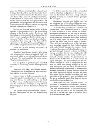 A Study In Scarlet

great city. Without meaning to hurt either of your               The fellow came forward with a somewhat
feelings, I am bound to say that I consider these            sullen, deﬁant air, and put down his hands to as-
men to be more than a match for the ofﬁcial force,           sist. At that instant there was a sharp click, the
and that is why I have not asked your assistance.            jangling of metal, and Sherlock Holmes sprang to
If I fail I shall, of course, incur all the blame due        his feet again.
to this omission; but that I am prepared for. At                “Gentlemen,” he cried, with ﬂashing eyes, “let
present I am ready to promise that the instant that          me introduce you to Mr. Jefferson Hope, the mur-
I can communicate with you without endangering               derer of Enoch Drebber and of Joseph Stangerson.”
my own combinations, I shall do so.”
                                                                 The whole thing occurred in a moment—so
    Gregson and Lestrade seemed to be far from               quickly that I had no time to realize it. I have
satisﬁed by this assurance, or by the depreciating           a vivid recollection of that instant, of Holmes’
allusion to the detective police. The former had             triumphant expression and the ring of his voice,
ﬂushed up to the roots of his ﬂaxen hair, while the          of the cabman’s dazed, savage face, as he glared
other’s beady eyes glistened with curiosity and re-          at the glittering handcuffs, which had appeared
sentment. Neither of them had time to speak, how-            as if by magic upon his wrists. For a second
ever, before there was a tap at the door, and the            or two we might have been a group of statues.
spokesman of the street Arabs, young Wiggins, in-            Then, with an inarticulate roar of fury, the pris-
troduced his insigniﬁcant and unsavoury person.              oner wrenched himself free from Holmes’s grasp,
   “Please, sir,” he said, touching his forelock, “I         and hurled himself through the window. Wood-
have the cab downstairs.”                                    work and glass gave way before him; but before he
                                                             got quite through, Gregson, Lestrade, and Holmes
   “Good boy,” said Holmes, blandly. “Why don’t              sprang upon him like so many staghounds. He
you introduce this pattern at Scotland Yard?” he             was dragged back into the room, and then com-
continued, taking a pair of steel handcuffs from             menced a terriﬁc conﬂict. So powerful and so
a drawer. “See how beautifully the spring works.             ﬁerce was he, that the four of us were shaken off
They fasten in an instant.”                                  again and again. He appeared to have the con-
   “The old pattern is good enough,” remarked                vulsive strength of a man in an epileptic ﬁt. His
Lestrade, “if we can only ﬁnd the man to put them            face and hands were terribly mangled by his pas-
on.”                                                         sage through the glass, but loss of blood had no ef-
                                                             fect in diminishing his resistance. It was not until
   “Very good, very good,” said Holmes, smiling.
                                                             Lestrade succeeded in getting his hand inside his
“The cabman may as well help me with my boxes.
                                                             neckcloth and half-strangling him that we made
Just ask him to step up, Wiggins.”
                                                             him realize that his struggles were of no avail; and
    I was surprised to ﬁnd my companion speak-               even then we felt no security until we had pinioned
ing as though he were about to set out on a jour-            his feet as well as his hands. That done, we rose to
ney, since he had not said anything to me about              our feet breathless and panting.
it. There was a small portmanteau in the room,                  “We have his cab,” said Sherlock Holmes. “It
and this he pulled out and began to strap. He was            will serve to take him to Scotland Yard. And now,
busily engaged at it when the cabman entered the             gentlemen,” he continued, with a pleasant smile,
room.                                                        “we have reached the end of our little mystery.
    “Just give me a help with this buckle, cabman,”          You are very welcome to put any questions that
he said, kneeling over his task, and never turning           you like to me now, and there is no danger that I
his head.                                                    will refuse to answer them.”




                                                        31
 