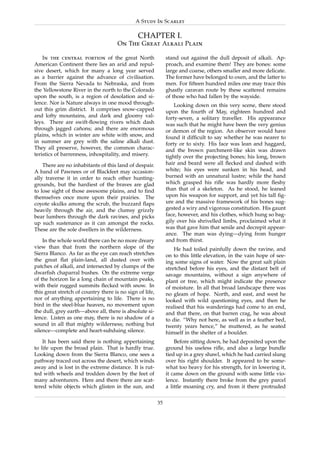 A Study In Scarlet

                                               CHAPTER I.
                                      On The Great Alkali Plain

    In the central portion of the great North                  stand out against the dull deposit of alkali. Ap-
American Continent there lies an arid and repul-               proach, and examine them! They are bones: some
sive desert, which for many a long year served                 large and coarse, others smaller and more delicate.
as a barrier against the advance of civilisation.              The former have belonged to oxen, and the latter to
From the Sierra Nevada to Nebraska, and from                   men. For ﬁfteen hundred miles one may trace this
the Yellowstone River in the north to the Colorado             ghastly caravan route by these scattered remains
upon the south, is a region of desolation and si-              of those who had fallen by the wayside.
lence. Nor is Nature always in one mood through-                   Looking down on this very scene, there stood
out this grim district. It comprises snow-capped               upon the fourth of May, eighteen hundred and
and lofty mountains, and dark and gloomy val-                  forty-seven, a solitary traveller. His appearance
leys. There are swift-ﬂowing rivers which dash                 was such that he might have been the very genius
through jagged canons; and there are enormous
                    ˜                                          or demon of the region. An observer would have
plains, which in winter are white with snow, and               found it difﬁcult to say whether he was nearer to
in summer are grey with the saline alkali dust.                forty or to sixty. His face was lean and haggard,
They all preserve, however, the common charac-                 and the brown parchment-like skin was drawn
teristics of barrenness, inhospitality, and misery.            tightly over the projecting bones; his long, brown
    There are no inhabitants of this land of despair.          hair and beard were all ﬂecked and dashed with
A band of Pawnees or of Blackfeet may occasion-                white; his eyes were sunken in his head, and
ally traverse it in order to reach other hunting-              burned with an unnatural lustre; while the hand
grounds, but the hardiest of the braves are glad               which grasped his riﬂe was hardly more ﬂeshy
to lose sight of those awesome plains, and to ﬁnd              than that of a skeleton. As he stood, he leaned
themselves once more upon their prairies. The                  upon his weapon for support, and yet his tall ﬁg-
coyote skulks among the scrub, the buzzard ﬂaps                ure and the massive framework of his bones sug-
heavily through the air, and the clumsy grizzly                gested a wiry and vigorous constitution. His gaunt
bear lumbers through the dark ravines, and picks               face, however, and his clothes, which hung so bag-
up such sustenance as it can amongst the rocks.                gily over his shrivelled limbs, proclaimed what it
These are the sole dwellers in the wilderness.                 was that gave him that senile and decrepit appear-
                                                               ance. The man was dying—dying from hunger
    In the whole world there can be no more dreary             and from thirst.
view than that from the northern slope of the                      He had toiled painfully down the ravine, and
Sierra Blanco. As far as the eye can reach stretches           on to this little elevation, in the vain hope of see-
the great ﬂat plain-land, all dusted over with                 ing some signs of water. Now the great salt plain
patches of alkali, and intersected by clumps of the            stretched before his eyes, and the distant belt of
dwarﬁsh chaparral bushes. On the extreme verge                 savage mountains, without a sign anywhere of
of the horizon lie a long chain of mountain peaks,             plant or tree, which might indicate the presence
with their rugged summits ﬂecked with snow. In                 of moisture. In all that broad landscape there was
this great stretch of country there is no sign of life,        no gleam of hope. North, and east, and west he
nor of anything appertaining to life. There is no              looked with wild questioning eyes, and then he
bird in the steel-blue heaven, no movement upon                realised that his wanderings had come to an end,
the dull, grey earth—above all, there is absolute si-          and that there, on that barren crag, he was about
lence. Listen as one may, there is no shadow of a              to die. “Why not here, as well as in a feather bed,
sound in all that mighty wilderness; nothing but               twenty years hence,” he muttered, as he seated
silence—complete and heart-subduing silence.                   himself in the shelter of a boulder.
    It has been said there is nothing appertaining                 Before sitting down, he had deposited upon the
to life upon the broad plain. That is hardly true.             ground his useless riﬂe, and also a large bundle
Looking down from the Sierra Blanco, one sees a                tied up in a grey shawl, which he had carried slung
pathway traced out across the desert, which winds              over his right shoulder. It appeared to be some-
away and is lost in the extreme distance. It is rut-           what too heavy for his strength, for in lowering it,
ted with wheels and trodden down by the feet of                it came down on the ground with some little vio-
many adventurers. Here and there there are scat-               lence. Instantly there broke from the grey parcel
tered white objects which glisten in the sun, and              a little moaning cry, and from it there protruded

                                                          35
 