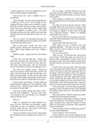 A Study In Scarlet

a small, scared face, with very bright brown eyes,                 “No, nor drink. And Mr. Bender, he was the
and two little speckled, dimpled ﬁsts.                         fust to go, and then Indian Pete, and then Mrs. Mc-
                                                               Gregor, and then Johnny Hones, and then, dearie,
   “You’ve hurt me!” said a childish voice re-
                                                               your mother.”
proachfully.
                                                                   “Then mother’s a deader too,” cried the little
     “Have I though,” the man answered penitently,             girl dropping her face in her pinafore and sobbing
“I didn’t go for to do it.” As he spoke he un-                 bitterly.
wrapped the grey shawl and extricated a pretty                     “Yes, they all went except you and me. Then
little girl of about ﬁve years of age, whose dainty            I thought there was some chance of water in this
shoes and smart pink frock with its little linen               direction, so I heaved you over my shoulder and
apron all bespoke a mother’s care. The child                   we tramped it together. It don’t seem as though
was pale and wan, but her healthy arms and legs                we’ve improved matters. There’s an almighty
showed that she had suffered less than her com-                small chance for us now!”
panion.                                                            “Do you mean that we are going to die too?”
   “How is it now?” he answered anxiously, for                 asked the child, checking her sobs, and raising her
she was still rubbing the towsy golden curls which             tear-stained face.
covered the back of her head.                                      “I guess that’s about the size of it.”
   “Kiss it and make it well,” she said, with                      “Why didn’t you say so before?” she said,
perfect gravity, shoving the injured part up to                laughing gleefully. “You gave me such a fright.
him. “That’s what mother used to do. Where’s                   Why, of course, now as long as we die we’ll be
mother?”                                                       with mother again.”
                                                                   “Yes, you will, dearie.”
   “Mother’s gone. I guess you’ll see her before
                                                                   “And you too. I’ll tell her how awful good
long.”
                                                               you’ve been. I’ll bet she meets us at the door of
   “Gone, eh!” said the little girl. “Funny, she               Heaven with a big pitcher of water, and a lot of
didn’t say good-bye; she ’most always did if she               buckwheat cakes, hot, and toasted on both sides,
was just goin’ over to Auntie’s for tea, and now               like Bob and me was fond of. How long will it be
she’s been away three days. Say, it’s awful dry,               ﬁrst?”
ain’t it? Ain’t there no water, nor nothing to eat?”               “I don’t know—not very long.” The man’s eyes
   “No, there ain’t nothing, dearie. You’ll just               were ﬁxed upon the northern horizon. In the blue
need to be patient awhile, and then you’ll be all              vault of the heaven there had appeared three lit-
right. Put your head up agin me like that, and                 tle specks which increased in size every moment,
then you’ll feel bullier. It ain’t easy to talk when           so rapidly did they approach. They speedily re-
your lips is like leather, but I guess I’d best let you        solved themselves into three large brown birds,
know how the cards lie. What’s that you’ve got?”               which circled over the heads of the two wander-
                                                               ers, and then settled upon some rocks which over-
   “Pretty things! ﬁne things!” cried the little girl          looked them. They were buzzards, the vultures of
enthusiastically, holding up two glittering frag-              the west, whose coming is the forerunner of death.
ments of mica. “When we goes back to home I’ll                     “Cocks and hens,” cried the little girl gleefully,
give them to brother Bob.”                                     pointing at their ill-omened forms, and clapping
   “You’ll see prettier things than them soon,”                her hands to make them rise. “Say, did God make
said the man conﬁdently. “You just wait a bit.                 this country?”
I was going to tell you though—you remember                        “Of course He did,” said her companion, rather
when we left the river?”                                       startled by this unexpected question.
   “Oh, yes.”                                                      “He made the country down in Illinois, and He
                                                               made the Missouri,” the little girl continued. “I
    “Well, we reckoned we’d strike another river               guess somebody else made the country in these
soon, d’ye see. But there was somethin’ wrong;                 parts. It’s not nearly so well done. They forgot the
compasses, or map, or somethin’, and it didn’t                 water and the trees.”
turn up. Water ran out. Just except a little drop                  “What would ye think of offering up prayer?”
for the likes of you and—and—”                                 the man asked difﬁdently.
    “And you couldn’t wash yourself,” interrupted                  “It ain’t night yet,” she answered.
his companion gravely, staring up at his grimy vis-                “It don’t matter. It ain’t quite regular, but He
age.                                                           won’t mind that, you bet. You say over them ones

                                                          36
 