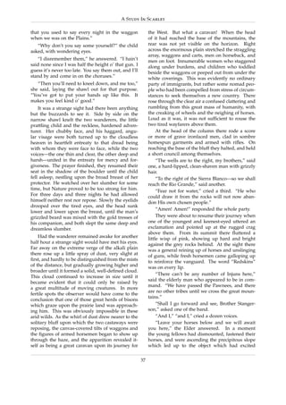 A Study In Scarlet

that you used to say every night in the waggon               the West. But what a caravan! When the head
when we was on the Plains.”                                  of it had reached the base of the mountains, the
   “Why don’t you say some yourself?” the child              rear was not yet visible on the horizon. Right
asked, with wondering eyes.                                  across the enormous plain stretched the straggling
                                                             array, waggons and carts, men on horseback, and
   “I disremember them,” he answered. “I hain’t              men on foot. Innumerable women who staggered
said none since I was half the height o’ that gun. I         along under burdens, and children who toddled
guess it’s never too late. You say them out, and I’ll        beside the waggons or peeped out from under the
stand by and come in on the choruses.”                       white coverings. This was evidently no ordinary
   “Then you’ll need to kneel down, and me too,”             party of immigrants, but rather some nomad peo-
she said, laying the shawl out for that purpose.             ple who had been compelled from stress of circum-
“You’ve got to put your hands up like this. It               stances to seek themselves a new country. There
makes you feel kind o’ good.”                                rose through the clear air a confused clattering and
    It was a strange sight had there been anything           rumbling from this great mass of humanity, with
but the buzzards to see it. Side by side on the              the creaking of wheels and the neighing of horses.
narrow shawl knelt the two wanderers, the little             Loud as it was, it was not sufﬁcient to rouse the
prattling child and the reckless, hardened adven-            two tired wayfarers above them.
turer. Her chubby face, and his haggard, angu-                    At the head of the column there rode a score
lar visage were both turned up to the cloudless              or more of grave ironfaced men, clad in sombre
heaven in heartfelt entreaty to that dread being             homespun garments and armed with riﬂes. On
with whom they were face to face, while the two              reaching the base of the bluff they halted, and held
voices—the one thin and clear, the other deep and            a short council among themselves.
harsh—united in the entreaty for mercy and for-                   “The wells are to the right, my brothers,” said
giveness. The prayer ﬁnished, they resumed their             one, a hard-lipped, clean-shaven man with grizzly
seat in the shadow of the boulder until the child            hair.
fell asleep, nestling upon the broad breast of her                “To the right of the Sierra Blanco—so we shall
protector. He watched over her slumber for some              reach the Rio Grande,” said another.
time, but Nature proved to be too strong for him.                 “Fear not for water,” cried a third. “He who
For three days and three nights he had allowed               could draw it from the rocks will not now aban-
himself neither rest nor repose. Slowly the eyelids          don His own chosen people.”
drooped over the tired eyes, and the head sunk
                                                                  “Amen! Amen!” responded the whole party.
lower and lower upon the breast, until the man’s
grizzled beard was mixed with the gold tresses of                 They were about to resume their journey when
his companion, and both slept the same deep and              one of the youngest and keenest-eyed uttered an
dreamless slumber.                                           exclamation and pointed up at the rugged crag
                                                             above them. From its summit there ﬂuttered a
    Had the wanderer remained awake for another              little wisp of pink, showing up hard and bright
half hour a strange sight would have met his eyes.           against the grey rocks behind. At the sight there
Far away on the extreme verge of the alkali plain            was a general reining up of horses and unslinging
there rose up a little spray of dust, very slight at         of guns, while fresh horsemen came galloping up
ﬁrst, and hardly to be distinguished from the mists          to reinforce the vanguard. The word “Redskins”
of the distance, but gradually growing higher and            was on every lip.
broader until it formed a solid, well-deﬁned cloud.
                                                                  “There can’t be any number of Injuns here,”
This cloud continued to increase in size until it
                                                             said the elderly man who appeared to be in com-
became evident that it could only be raised by
                                                             mand. “We have passed the Pawnees, and there
a great multitude of moving creatures. In more
                                                             are no other tribes until we cross the great moun-
fertile spots the observer would have come to the
                                                             tains.”
conclusion that one of those great herds of bisons
which graze upon the prairie land was approach-                   “Shall I go forward and see, Brother Stanger-
ing him. This was obviously impossible in these              son,” asked one of the band.
arid wilds. As the whirl of dust drew nearer to the               “And I,” “and I,” cried a dozen voices.
solitary bluff upon which the two castaways were                  “Leave your horses below and we will await
reposing, the canvas-covered tilts of waggons and            you here,” the Elder answered. In a moment
the ﬁgures of armed horsemen began to show up                the young fellows had dismounted, fastened their
through the haze, and the apparition revealed it-            horses, and were ascending the precipitous slope
self as being a great caravan upon its journey for           which led up to the object which had excited

                                                        37
 