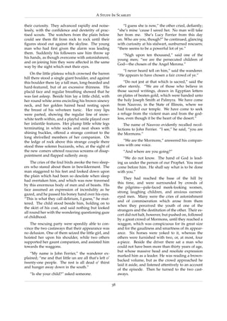 A Study In Scarlet

their curiosity. They advanced rapidly and noise-                “I guess she is now,” the other cried, deﬁantly;
lessly, with the conﬁdence and dexterity of prac-             “she’s mine ’cause I saved her. No man will take
tised scouts. The watchers from the plain below               her from me. She’s Lucy Ferrier from this day
could see them ﬂit from rock to rock until their              on. Who are you, though?” he continued, glancing
ﬁgures stood out against the skyline. The young               with curiosity at his stalwart, sunburned rescuers;
man who had ﬁrst given the alarm was leading                  “there seems to be a powerful lot of ye.”
them. Suddenly his followers saw him throw up
                                                                 “Nigh upon ten thousand,” said one of the
his hands, as though overcome with astonishment,
                                                              young men; “we are the persecuted children of
and on joining him they were affected in the same
                                                              God—the chosen of the Angel Merona.”
way by the sight which met their eyes.
                                                                “I never heard tell on him,” said the wanderer.
    On the little plateau which crowned the barren            “He appears to have chosen a fair crowd of ye.”
hill there stood a single giant boulder, and against
this boulder there lay a tall man, long-bearded and               “Do not jest at that which is sacred,” said the
hard-featured, but of an excessive thinness. His              other sternly. “We are of those who believe in
placid face and regular breathing showed that he              those sacred writings, drawn in Egyptian letters
was fast asleep. Beside him lay a little child, with          on plates of beaten gold, which were handed unto
her round white arms encircling his brown sinewy              the holy Joseph Smith at Palmyra. We have come
neck, and her golden haired head resting upon                 from Nauvoo, in the State of Illinois, where we
the breast of his velveteen tunic. Her rosy lips              had founded our temple. We have come to seek
were parted, showing the regular line of snow-                a refuge from the violent man and from the god-
white teeth within, and a playful smile played over           less, even though it be the heart of the desert.”
her infantile features. Her plump little white legs               The name of Nauvoo evidently recalled recol-
terminating in white socks and neat shoes with                lections to John Ferrier. “I see,” he said, “you are
shining buckles, offered a strange contrast to the            the Mormons.”
long shrivelled members of her companion. On
the ledge of rock above this strange couple there                “We are the Mormons,” answered his compan-
stood three solemn buzzards, who, at the sight of             ions with one voice.
the new comers uttered raucous screams of disap-                 “And where are you going?”
pointment and ﬂapped sullenly away.
                                                                 “We do not know. The hand of God is lead-
    The cries of the foul birds awoke the two sleep-          ing us under the person of our Prophet. You must
ers who stared about them in bewilderment. The                come before him. He shall say what is to be done
man staggered to his feet and looked down upon                with you.”
the plain which had been so desolate when sleep
                                                                  They had reached the base of the hill by
had overtaken him, and which was now traversed
                                                              this time, and were surrounded by crowds of
by this enormous body of men and of beasts. His
                                                              the pilgrims—pale-faced meek-looking women,
face assumed an expression of incredulity as he
                                                              strong laughing children, and anxious earnest-
gazed, and he passed his boney hand over his eyes.
                                                              eyed men. Many were the cries of astonishment
“This is what they call delirium, I guess,” he mut-
                                                              and of commiseration which arose from them
tered. The child stood beside him, holding on to
                                                              when they perceived the youth of one of the
the skirt of his coat, and said nothing but looked
                                                              strangers and the destitution of the other. Their es-
all round her with the wondering questioning gaze
                                                              cort did not halt, however, but pushed on, followed
of childhood.
                                                              by a great crowd of Mormons, until they reached a
   The rescuing party were speedily able to con-              waggon, which was conspicuous for its great size
vince the two castaways that their appearance was             and for the gaudiness and smartness of its appear-
no delusion. One of them seized the little girl, and          ance. Six horses were yoked to it, whereas the
hoisted her upon his shoulder, while two others               others were furnished with two, or, at most, four
supported her gaunt companion, and assisted him               a-piece. Beside the driver there sat a man who
towards the waggons.                                          could not have been more than thirty years of age,
                                                              but whose massive head and resolute expression
   “My name is John Ferrier,” the wanderer ex-
                                                              marked him as a leader. He was reading a brown-
plained; “me and that little un are all that’s left o’
                                                              backed volume, but as the crowd approached he
twenty-one people. The rest is all dead o’ thirst
                                                              laid it aside, and listened attentively to an account
and hunger away down in the south.”
                                                              of the episode. Then he turned to the two cast-
   “Is she your child?” asked someone.                        aways.

                                                         38
 
