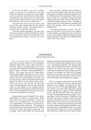 A Study In Scarlet

    “If we take you with us,” he said, in solemn                “On, on to Zion!” cried the crowd of Mormons,
words, “it can only be as believers in our own              and the words rippled down the long caravan,
creed. We shall have no wolves in our fold. Better          passing from mouth to mouth until they died away
far that your bones should bleach in this wilder-           in a dull murmur in the far distance. With a crack-
ness than that you should prove to be that little           ing of whips and a creaking of wheels the great
speck of decay which in time corrupts the whole             waggons got into motion, and soon the whole car-
fruit. Will you come with us on these terms?”               avan was winding along once more. The Elder to
    “Guess I’ll come with you on any terms,” said           whose care the two waifs had been committed, led
Ferrier, with such emphasis that the grave Elders           them to his waggon, where a meal was already
could not restrain a smile. The leader alone re-            awaiting them.
tained his stern, impressive expression.                        “You shall remain here,” he said. “In a few
    “Take him, Brother Stangerson,” he said, “give          days you will have recovered from your fatigues.
him food and drink, and the child likewise. Let it          In the meantime, remember that now and forever
be your task also to teach him our holy creed. We           you are of our religion. Brigham Young has said it,
have delayed long enough. Forward! On, on to                and he has spoken with the voice of Joseph Smith,
Zion!”                                                      which is the voice of God.”




                                            CHAPTER II.
                                        The Flower Of Utah

    This is not the place to commemorate the                hedging, planting and clearing, until the next sum-
trials and privations endured by the immigrant              mer saw the whole country golden with the wheat
Mormons before they came to their ﬁnal haven.               crop. Everything prospered in the strange settle-
From the shores of the Mississippi to the west-             ment. Above all, the great temple which they had
ern slopes of the Rocky Mountains they had strug-           erected in the centre of the city grew ever taller
gled on with a constancy almost unparalleled in             and larger. From the ﬁrst blush of dawn until the
history. The savage man, and the savage beast,              closing of the twilight, the clatter of the hammer
hunger, thirst, fatigue, and disease—every imped-           and the rasp of the saw was never absent from the
iment which Nature could place in the way—had               monument which the immigrants erected to Him
all been overcome with Anglo-Saxon tenacity. Yet            who had led them safe through many dangers.
the long journey and the accumulated terrors had
shaken the hearts of the stoutest among them.                   The two castaways, John Ferrier and the little
There was not one who did not sink upon his                 girl who had shared his fortunes and had been
knees in heartfelt prayer when they saw the broad           adopted as his daughter, accompanied the Mor-
valley of Utah bathed in the sunlight beneath               mons to the end of their great pilgrimage. Little
them, and learned from the lips of their leader that        Lucy Ferrier was borne along pleasantly enough
this was the promised land, and that these virgin           in Elder Stangerson’s waggon, a retreat which she
acres were to be theirs for evermore.                       shared with the Mormon’s three wives and with
                                                            his son, a headstrong forward boy of twelve. Hav-
   Young speedily proved himself to be a skilful            ing rallied, with the elasticity of childhood, from
administrator as well as a resolute chief. Maps             the shock caused by her mother’s death, she soon
were drawn and charts prepared, in which the                became a pet with the women, and reconciled her-
future city was sketched out. All around farms              self to this new life in her moving canvas-covered
were apportioned and allotted in proportion to              home. In the meantime Ferrier having recovered
the standing of each individual. The tradesman              from his privations, distinguished himself as a use-
was put to his trade and the artisan to his calling.        ful guide and an indefatigable hunter. So rapidly
In the town streets and squares sprang up, as if            did he gain the esteem of his new companions,
by magic. In the country there was draining and             that when they reached the end of their wander-

                                                       39
 