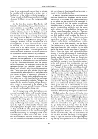 A Study In Scarlet

ings, it was unanimously agreed that he should               fair a specimen of American girlhood as could be
be provided with as large and as fertile a tract of          found in the whole Paciﬁc slope.
land as any of the settlers, with the exception of                It was not the father, however, who ﬁrst discov-
Young himself, and of Stangerson, Kemball, John-             ered that the child had developed into the woman.
ston, and Drebber, who were the four principal El-           It seldom is in such cases. That mysterious change
ders.                                                        is too subtle and too gradual to be measured by
    On the farm thus acquired John Ferrier built             dates. Least of all does the maiden herself know
himself a substantial log-house, which received so           it until the tone of a voice or the touch of a hand
many additions in succeeding years that it grew              sets her heart thrilling within her, and she learns,
into a roomy villa. He was a man of a practi-                with a mixture of pride and of fear, that a new and
cal turn of mind, keen in his dealings and skil-             a larger nature has awoken within her. There are
ful with his hands. His iron constitution enabled            few who cannot recall that day and remember the
him to work morning and evening at improving                 one little incident which heralded the dawn of a
and tilling his lands. Hence it came about that his          new life. In the case of Lucy Ferrier the occasion
farm and all that belonged to him prospered ex-              was serious enough in itself, apart from its future
ceedingly. In three years he was better off than             inﬂuence on her destiny and that of many besides.
his neighbours, in six he was well-to-do, in nine                 It was a warm June morning, and the Latter
he was rich, and in twelve there were not half a             Day Saints were as busy as the bees whose hive
dozen men in the whole of Salt Lake City who                 they have chosen for their emblem. In the ﬁelds
could compare with him. From the great inland                and in the streets rose the same hum of human in-
sea to the distant Wahsatch Mountains there was              dustry. Down the dusty high roads deﬁled long
no name better known than that of John Ferrier.              streams of heavily-laden mules, all heading to the
                                                             west, for the gold fever had broken out in Cal-
    There was one way and only one in which he               ifornia, and the Overland Route lay through the
offended the susceptibilities of his co-religionists.        City of the Elect. There, too, were droves of sheep
No argument or persuasion could ever induce him              and bullocks coming in from the outlying pasture
to set up a female establishment after the manner            lands, and trains of tired immigrants, men and
of his companions. He never gave reasons for this            horses equally weary of their interminable jour-
persistent refusal, but contented himself by res-            ney. Through all this motley assemblage, thread-
olutely and inﬂexibly adhering to his determina-             ing her way with the skill of an accomplished rider,
tion. There were some who accused him of luke-               there galloped Lucy Ferrier, her fair face ﬂushed
warmness in his adopted religion, and others who             with the exercise and her long chestnut hair ﬂoat-
put it down to greed of wealth and reluctance to             ing out behind her. She had a commission from
incur expense. Others, again, spoke of some early            her father in the City, and was dashing in as she
love affair, and of a fair-haired girl who had pined         had done many a time before, with all the fearless-
away on the shores of the Atlantic. Whatever the             ness of youth, thinking only of her task and how
reason, Ferrier remained strictly celibate. In every         it was to be performed. The travel-stained adven-
other respect he conformed to the religion of the            turers gazed after her in astonishment, and even
young settlement, and gained the name of being               the unemotional Indians, journeying in with their
an orthodox and straight-walking man.                        pelties, relaxed their accustomed stoicism as they
    Lucy Ferrier grew up within the log-house, and           marvelled at the beauty of the pale-faced maiden.
assisted her adopted father in all his undertakings.              She had reached the outskirts of the city when
The keen air of the mountains and the balsamic               she found the road blocked by a great drove of cat-
odour of the pine trees took the place of nurse and          tle, driven by a half-dozen wild-looking herdsmen
mother to the young girl. As year succeeded to               from the plains. In her impatience she endeav-
year she grew taller and stronger, her cheek more            oured to pass this obstacle by pushing her horse
rudy, and her step more elastic. Many a wayfarer             into what appeared to be a gap. Scarcely had
upon the high road which ran by Ferrier’s farm               she got fairly into it, however, before the beasts
felt long-forgotten thoughts revive in their mind            closed in behind her, and she found herself com-
as they watched her lithe girlish ﬁgure tripping             pletely imbedded in the moving stream of ﬁerce-
through the wheatﬁelds, or met her mounted upon              eyed, long-horned bullocks. Accustomed as she
her father’s mustang, and managing it with all the           was to deal with cattle, she was not alarmed at
ease and grace of a true child of the West. So the           her situation, but took advantage of every oppor-
bud blossomed into a ﬂower, and the year which               tunity to urge her horse on in the hopes of push-
saw her father the richest of the farmers left her as        ing her way through the cavalcade. Unfortunately

                                                        40
 