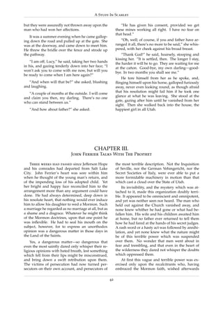 A Study In Scarlet

but they were assuredly not thrown away upon the               “He has given his consent, provided we get
man who had won her affections.                             these mines working all right. I have no fear on
                                                            that head.”
   It was a summer evening when he came gallop-
ing down the road and pulled up at the gate. She               “Oh, well; of course, if you and father have ar-
was at the doorway, and came down to meet him.              ranged it all, there’s no more to be said,” she whis-
He threw the bridle over the fence and strode up            pered, with her cheek against his broad breast.
the pathway.                                                    “Thank God!” he said, hoarsely, stooping and
                                                            kissing her. “It is settled, then. The longer I stay,
    “I am off, Lucy,” he said, taking her two hands
                                                            the harder it will be to go. They are waiting for me
in his, and gazing tenderly down into her face; “I
                                                            at the canon. Good-bye, my own darling—good-
                                                                     ˜
won’t ask you to come with me now, but will you
                                                            bye. In two months you shall see me.”
be ready to come when I am here again?”
                                                               He tore himself from her as he spoke, and,
   “And when will that be?” she asked, blushing             ﬂinging himself upon his horse, galloped furiously
and laughing.                                               away, never even looking round, as though afraid
                                                            that his resolution might fail him if he took one
   “A couple of months at the outside. I will come
                                                            glance at what he was leaving. She stood at the
and claim you then, my darling. There’s no one
                                                            gate, gazing after him until he vanished from her
who can stand between us.”
                                                            sight. Then she walked back into the house, the
   “And how about father?” she asked.                       happiest girl in all Utah.




                                           CHAPTER III.
                             John Ferrier Talks With The Prophet

    Three weeks had passed since Jefferson Hope             the most terrible description. Not the Inquisition
and his comrades had departed from Salt Lake                of Seville, nor the German Vehmgericht, nor the
City. John Ferrier’s heart was sore within him              Secret Societies of Italy, were ever able to put a
when he thought of the young man’s return, and              more formidable machinery in motion than that
of the impending loss of his adopted child. Yet             which cast a cloud over the State of Utah.
her bright and happy face reconciled him to the                 Its invisibility, and the mystery which was at-
arrangement more than any argument could have               tached to it, made this organization doubly terri-
done. He had always determined, deep down in                ble. It appeared to be omniscient and omnipotent,
his resolute heart, that nothing would ever induce          and yet was neither seen nor heard. The man who
him to allow his daughter to wed a Mormon. Such             held out against the Church vanished away, and
a marriage he regarded as no marriage at all, but as        none knew whither he had gone or what had be-
a shame and a disgrace. Whatever he might think             fallen him. His wife and his children awaited him
of the Mormon doctrines, upon that one point he             at home, but no father ever returned to tell them
was inﬂexible. He had to seal his mouth on the              how he had fared at the hands of his secret judges.
subject, however, for to express an unorthodox              A rash word or a hasty act was followed by annihi-
opinion was a dangerous matter in those days in             lation, and yet none knew what the nature might
the Land of the Saints.                                     be of this terrible power which was suspended
    Yes, a dangerous matter—so dangerous that               over them. No wonder that men went about in
even the most saintly dared only whisper their re-          fear and trembling, and that even in the heart of
ligious opinions with bated breath, lest something          the wilderness they dared not whisper the doubts
which fell from their lips might be misconstrued,           which oppressed them.
and bring down a swift retribution upon them.                   At ﬁrst this vague and terrible power was ex-
The victims of persecution had now turned per-              ercised only upon the recalcitrants who, having
secutors on their own account, and persecutors of           embraced the Mormon faith, wished afterwards

                                                       42
 