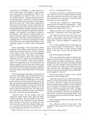 A Study In Scarlet

to pervert or to abandon it. Soon, however, it                           “It is so,” answered John Ferrier.
took a wider range. The supply of adult women                             “In return for all this we asked but one condi-
was running short, and polygamy without a fe-                         tion: that was, that you should embrace the true
male population on which to draw was a bar-                           faith, and conform in every way to its usages. This
ren doctrine indeed. Strange rumours began to                         you promised to do, and this, if common report
be bandied about—rumours of murdered immi-                            says truly, you have neglected.”
grants and riﬂed camps in regions where Indians
had never been seen. Fresh women appeared in                             “And how have I neglected it?” asked Ferrier,
the harems of the Elders—women who pined and                          throwing out his hands in expostulation. “Have
wept, and bore upon their faces the traces of an un-                  I not given to the common fund? Have I not at-
extinguishable horror. Belated wanderers upon the                     tended at the Temple? Have I not—?”
mountains spoke of gangs of armed men, masked,                           “Where are your wives?” asked Young, looking
stealthy, and noiseless, who ﬂitted by them in                        round him. “Call them in, that I may greet them.”
the darkness. These tales and rumours took sub-
                                                                         “It is true that I have not married,” Ferrier an-
stance and shape, and were corroborated and re-
                                                                      swered. “But women were few, and there were
corroborated, until they resolved themselves into
                                                                      many who had better claims than I. I was not a
a deﬁnite name. To this day, in the lonely ranches
                                                                      lonely man: I had my daughter to attend to my
of the West, the name of the Danite Band, or the
                                                                      wants.”
Avenging Angels, is a sinister and an ill-omened
one.                                                                     “It is of that daughter that I would speak to
                                                                      you,” said the leader of the Mormons. “She has
    Fuller knowledge of the organization which
                                                                      grown to be the ﬂower of Utah, and has found
produced such terrible results served to increase
                                                                      favour in the eyes of many who are high in the
rather than to lessen the horror which it inspired
                                                                      land.”
in the minds of men. None knew who belonged
to this ruthless society. The names of the partic-                       John Ferrier groaned internally.
ipators in the deeds of blood and violence done                           “There are stories of her which I would fain dis-
under the name of religion were kept profoundly                       believe—stories that she is sealed to some Gentile.
secret. The very friend to whom you communi-                          This must be the gossip of idle tongues. What is
cated your misgivings as to the Prophet and his                       the thirteenth rule in the code of the sainted Joseph
mission, might be one of those who would come                         Smith? ‘Let every maiden of the true faith marry
forth at night with ﬁre and sword to exact a terrible                 one of the elect; for if she wed a Gentile, she com-
reparation. Hence every man feared his neighbour,                     mits a grievous sin.’ This being so, it is impossible
and none spoke of the things which were nearest                       that you, who profess the holy creed, should suffer
his heart.                                                            your daughter to violate it.”
    One ﬁne morning, John Ferrier was about to set                       John Ferrier made no answer, but he played
out to his wheatﬁelds, when he heard the click of                     nervously with his riding-whip.
the latch, and, looking through the window, saw
a stout, sandy-haired, middle-aged man coming                             “Upon this one point your whole faith shall be
up the pathway. His heart leapt to his mouth, for                     tested—so it has been decided in the Sacred Coun-
this was none other than the great Brigham Young                      cil of Four. The girl is young, and we would not
himself. Full of trepidation—for he knew that such                    have her wed grey hairs, neither would we deprive
a visit boded him little good—Ferrier ran to the                      her of all choice. We Elders have many heifers, 1
door to greet the Mormon chief. The latter, how-                      but our children must also be provided. Stanger-
ever, received his salutations coldly, and followed                   son has a son, and Drebber has a son, and either
him with a stern face into the sitting-room.                          of them would gladly welcome your daughter to
                                                                      their house. Let her choose between them. They
   “Brother Ferrier,” he said, taking a seat, and                     are young and rich, and of the true faith. What say
eyeing the farmer keenly from under his light-                        you to that?”
coloured eyelashes, “the true believers have been
good friends to you. We picked you up when you                            Ferrier remained silent for some little time with
were starving in the desert, we shared our food                       his brows knitted.
with you, led you safe to the Chosen Valley, gave                        “You will give us time,” he said at last. “My
you a goodly share of land, and allowed you to                        daughter is very young—she is scarce of an age to
wax rich under our protection. Is not this so?”                       marry.”
  1 Heber   C. Kemball, in one of his sermons, alludes to his hundred wives under this endearing epithet.


                                                                 43
 